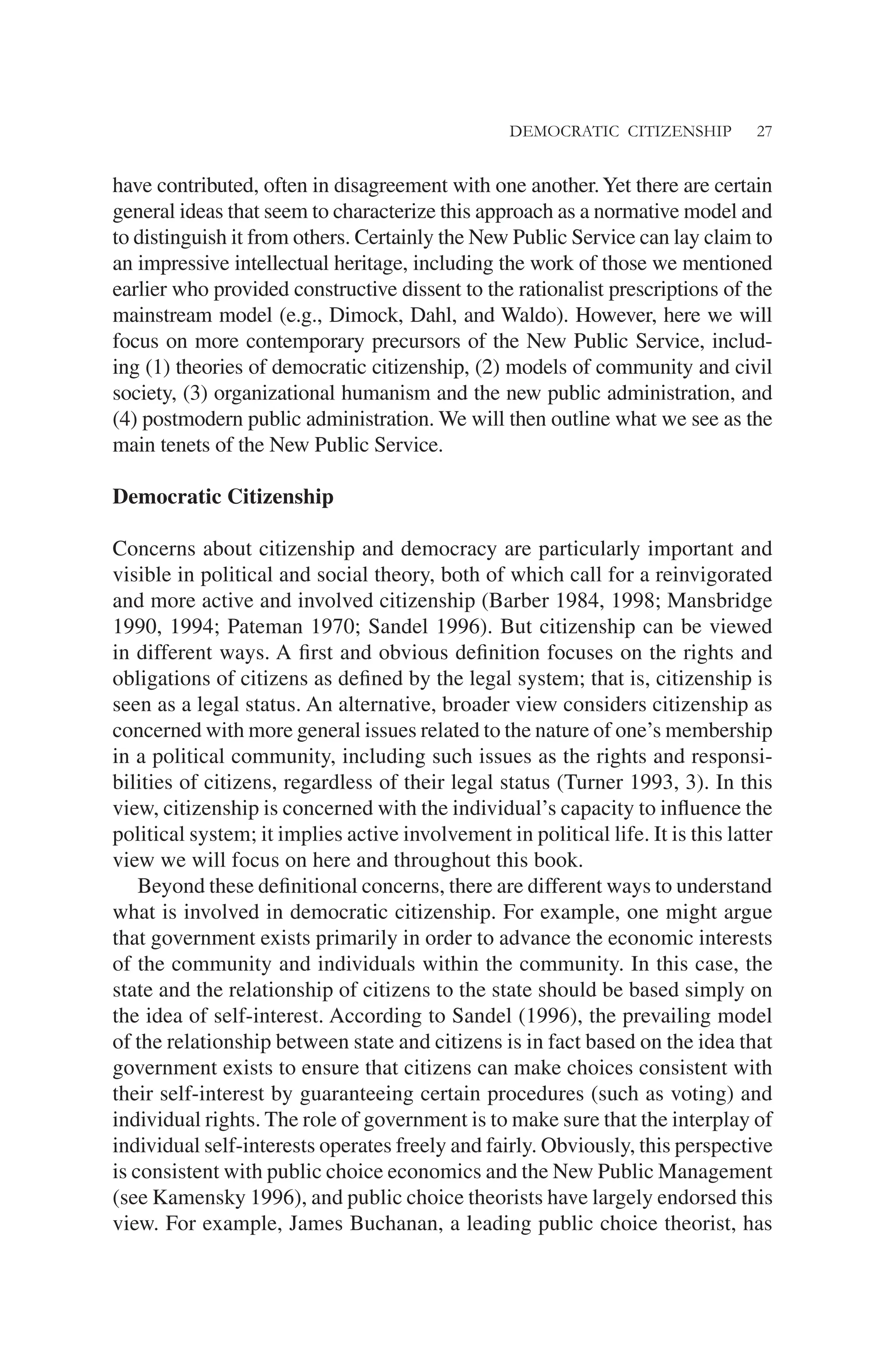DEMOCRATIC CITIZENSHIP 27
have contributed, often in disagreement with one another.Yet there are certain
general ideas that seem to characterize this approach as a normative model and
to distinguish it from others. Certainly the New Public Service can lay claim to
an impressive intellectual heritage, including the work of those we mentioned
earlier who provided constructive dissent to the rationalist prescriptions of the
mainstream model (e.g., Dimock, Dahl, and Waldo). However, here we will
focus on more contemporary precursors of the New Public Service, includ-
ing (1) theories of democratic citizenship, (2) models of community and civil
society, (3) organizational humanism and the new public administration, and
(4) postmodern public administration. We will then outline what we see as the
main tenets of the New Public Service.
Democratic Citizenship
Concerns about citizenship and democracy are particularly important and
visible in political and social theory, both of which call for a reinvigorated
and more active and involved citizenship (Barber 1984, 1998; Mansbridge
1990, 1994; Pateman 1970; Sandel 1996). But citizenship can be viewed
in different ways. A ﬁrst and obvious deﬁnition focuses on the rights and
obligations of citizens as deﬁned by the legal system; that is, citizenship is
seen as a legal status. An alternative, broader view considers citizenship as
concerned with more general issues related to the nature of one’s membership
in a political community, including such issues as the rights and responsi-
bilities of citizens, regardless of their legal status (Turner 1993, 3). In this
view, citizenship is concerned with the individual’s capacity to inﬂuence the
political system; it implies active involvement in political life. It is this latter
view we will focus on here and throughout this book.
Beyond these deﬁnitional concerns, there are different ways to understand
what is involved in democratic citizenship. For example, one might argue
that government exists primarily in order to advance the economic interests
of the community and individuals within the community. In this case, the
state and the relationship of citizens to the state should be based simply on
the idea of self-interest. According to Sandel (1996), the prevailing model
of the relationship between state and citizens is in fact based on the idea that
government exists to ensure that citizens can make choices consistent with
their self-interest by guaranteeing certain procedures (such as voting) and
individual rights. The role of government is to make sure that the interplay of
individual self-interests operates freely and fairly. Obviously, this perspective
is consistent with public choice economics and the New Public Management
(see Kamensky 1996), and public choice theorists have largely endorsed this
view. For example, James Buchanan, a leading public choice theorist, has
 