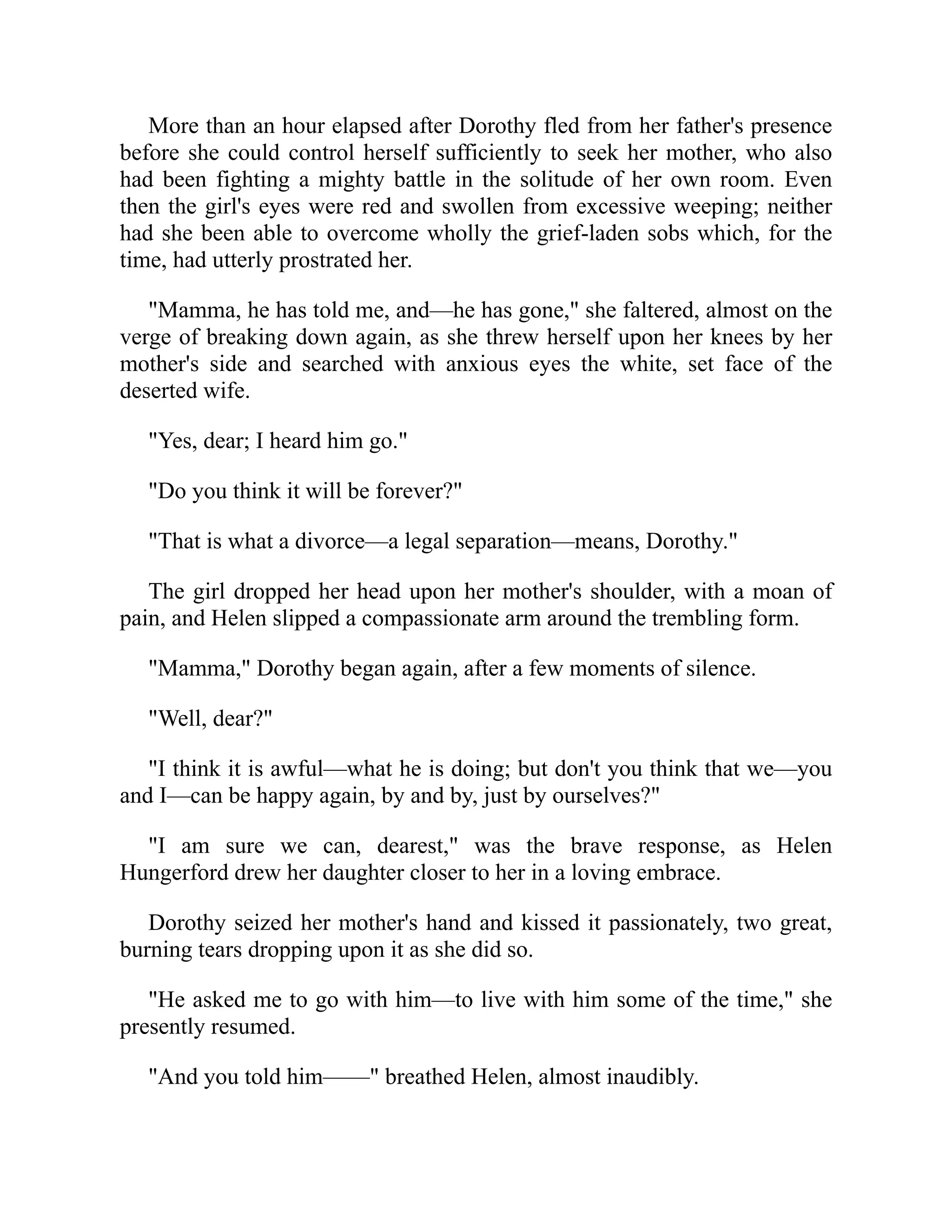 More than an hour elapsed after Dorothy fled from her father's presence
before she could control herself sufficiently to seek her mother, who also
had been fighting a mighty battle in the solitude of her own room. Even
then the girl's eyes were red and swollen from excessive weeping; neither
had she been able to overcome wholly the grief-laden sobs which, for the
time, had utterly prostrated her.
"Mamma, he has told me, and—he has gone," she faltered, almost on the
verge of breaking down again, as she threw herself upon her knees by her
mother's side and searched with anxious eyes the white, set face of the
deserted wife.
"Yes, dear; I heard him go."
"Do you think it will be forever?"
"That is what a divorce—a legal separation—means, Dorothy."
The girl dropped her head upon her mother's shoulder, with a moan of
pain, and Helen slipped a compassionate arm around the trembling form.
"Mamma," Dorothy began again, after a few moments of silence.
"Well, dear?"
"I think it is awful—what he is doing; but don't you think that we—you
and I—can be happy again, by and by, just by ourselves?"
"I am sure we can, dearest," was the brave response, as Helen
Hungerford drew her daughter closer to her in a loving embrace.
Dorothy seized her mother's hand and kissed it passionately, two great,
burning tears dropping upon it as she did so.
"He asked me to go with him—to live with him some of the time," she
presently resumed.
"And you told him——" breathed Helen, almost inaudibly.
 
