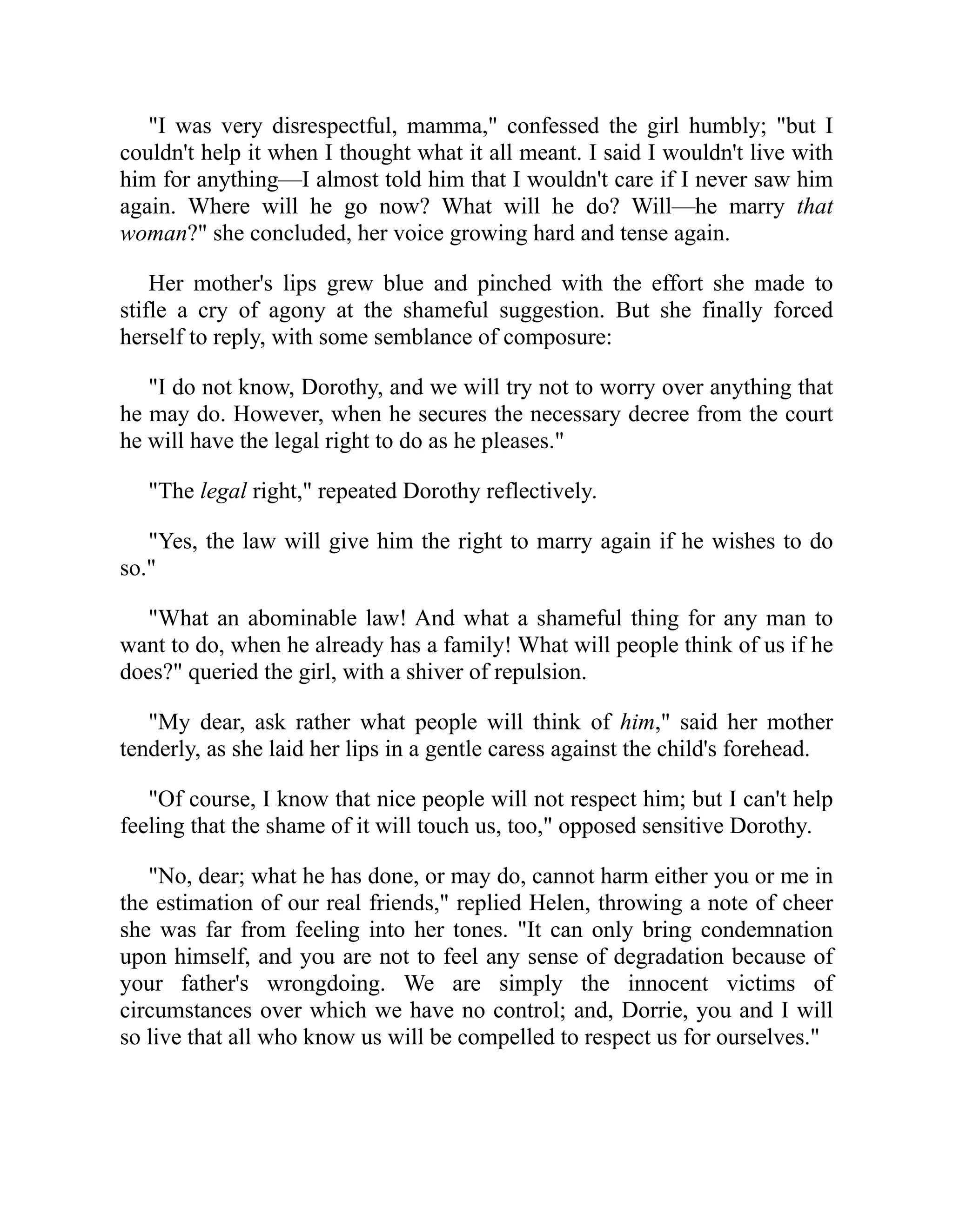 "I was very disrespectful, mamma," confessed the girl humbly; "but I
couldn't help it when I thought what it all meant. I said I wouldn't live with
him for anything—I almost told him that I wouldn't care if I never saw him
again. Where will he go now? What will he do? Will—he marry that
woman?" she concluded, her voice growing hard and tense again.
Her mother's lips grew blue and pinched with the effort she made to
stifle a cry of agony at the shameful suggestion. But she finally forced
herself to reply, with some semblance of composure:
"I do not know, Dorothy, and we will try not to worry over anything that
he may do. However, when he secures the necessary decree from the court
he will have the legal right to do as he pleases."
"The legal right," repeated Dorothy reflectively.
"Yes, the law will give him the right to marry again if he wishes to do
so."
"What an abominable law! And what a shameful thing for any man to
want to do, when he already has a family! What will people think of us if he
does?" queried the girl, with a shiver of repulsion.
"My dear, ask rather what people will think of him," said her mother
tenderly, as she laid her lips in a gentle caress against the child's forehead.
"Of course, I know that nice people will not respect him; but I can't help
feeling that the shame of it will touch us, too," opposed sensitive Dorothy.
"No, dear; what he has done, or may do, cannot harm either you or me in
the estimation of our real friends," replied Helen, throwing a note of cheer
she was far from feeling into her tones. "It can only bring condemnation
upon himself, and you are not to feel any sense of degradation because of
your father's wrongdoing. We are simply the innocent victims of
circumstances over which we have no control; and, Dorrie, you and I will
so live that all who know us will be compelled to respect us for ourselves."
 