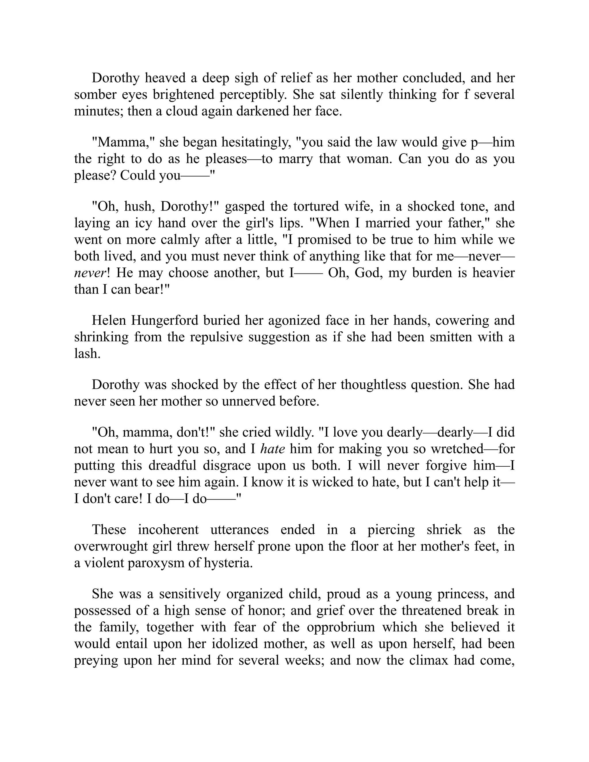Dorothy heaved a deep sigh of relief as her mother concluded, and her
somber eyes brightened perceptibly. She sat silently thinking for f several
minutes; then a cloud again darkened her face.
"Mamma," she began hesitatingly, "you said the law would give p—him
the right to do as he pleases—to marry that woman. Can you do as you
please? Could you——"
"Oh, hush, Dorothy!" gasped the tortured wife, in a shocked tone, and
laying an icy hand over the girl's lips. "When I married your father," she
went on more calmly after a little, "I promised to be true to him while we
both lived, and you must never think of anything like that for me—never—
never! He may choose another, but I—— Oh, God, my burden is heavier
than I can bear!"
Helen Hungerford buried her agonized face in her hands, cowering and
shrinking from the repulsive suggestion as if she had been smitten with a
lash.
Dorothy was shocked by the effect of her thoughtless question. She had
never seen her mother so unnerved before.
"Oh, mamma, don't!" she cried wildly. "I love you dearly—dearly—I did
not mean to hurt you so, and I hate him for making you so wretched—for
putting this dreadful disgrace upon us both. I will never forgive him—I
never want to see him again. I know it is wicked to hate, but I can't help it—
I don't care! I do—I do——"
These incoherent utterances ended in a piercing shriek as the
overwrought girl threw herself prone upon the floor at her mother's feet, in
a violent paroxysm of hysteria.
She was a sensitively organized child, proud as a young princess, and
possessed of a high sense of honor; and grief over the threatened break in
the family, together with fear of the opprobrium which she believed it
would entail upon her idolized mother, as well as upon herself, had been
preying upon her mind for several weeks; and now the climax had come,
 