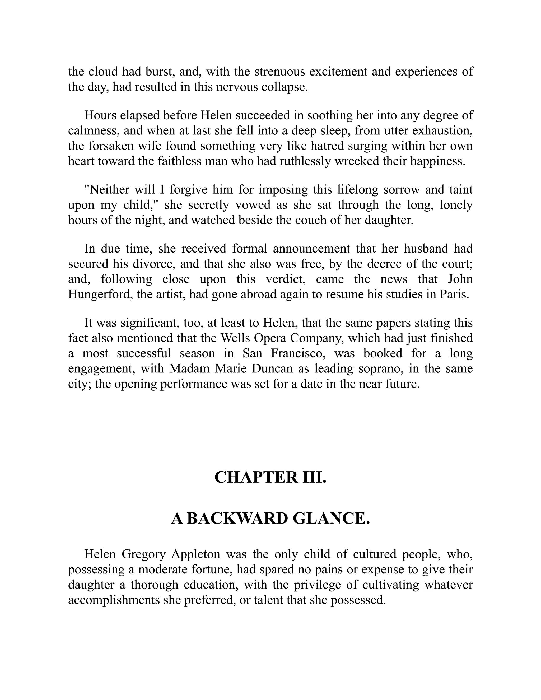 the cloud had burst, and, with the strenuous excitement and experiences of
the day, had resulted in this nervous collapse.
Hours elapsed before Helen succeeded in soothing her into any degree of
calmness, and when at last she fell into a deep sleep, from utter exhaustion,
the forsaken wife found something very like hatred surging within her own
heart toward the faithless man who had ruthlessly wrecked their happiness.
"Neither will I forgive him for imposing this lifelong sorrow and taint
upon my child," she secretly vowed as she sat through the long, lonely
hours of the night, and watched beside the couch of her daughter.
In due time, she received formal announcement that her husband had
secured his divorce, and that she also was free, by the decree of the court;
and, following close upon this verdict, came the news that John
Hungerford, the artist, had gone abroad again to resume his studies in Paris.
It was significant, too, at least to Helen, that the same papers stating this
fact also mentioned that the Wells Opera Company, which had just finished
a most successful season in San Francisco, was booked for a long
engagement, with Madam Marie Duncan as leading soprano, in the same
city; the opening performance was set for a date in the near future.
CHAPTER III.
A BACKWARD GLANCE.
Helen Gregory Appleton was the only child of cultured people, who,
possessing a moderate fortune, had spared no pains or expense to give their
daughter a thorough education, with the privilege of cultivating whatever
accomplishments she preferred, or talent that she possessed.
 