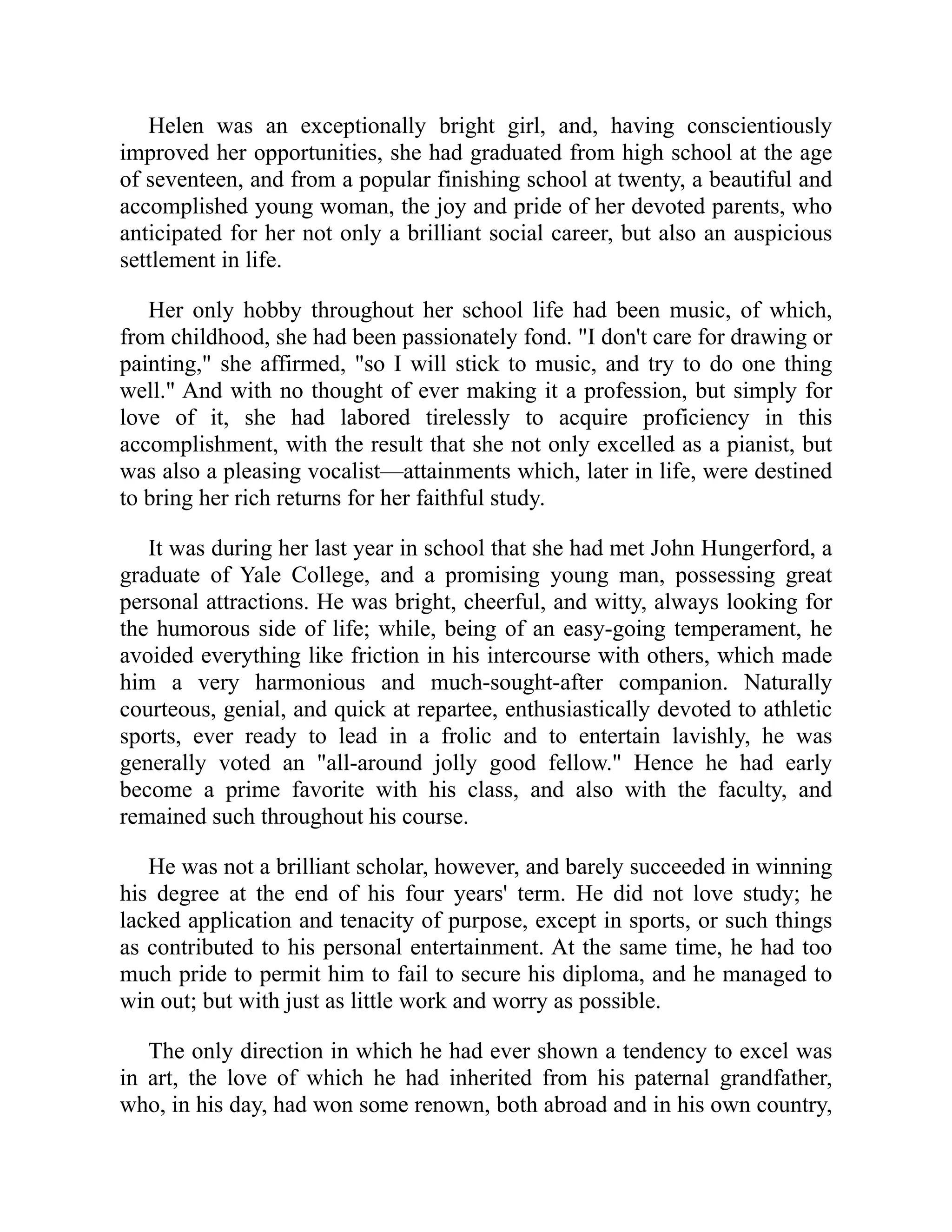 Helen was an exceptionally bright girl, and, having conscientiously
improved her opportunities, she had graduated from high school at the age
of seventeen, and from a popular finishing school at twenty, a beautiful and
accomplished young woman, the joy and pride of her devoted parents, who
anticipated for her not only a brilliant social career, but also an auspicious
settlement in life.
Her only hobby throughout her school life had been music, of which,
from childhood, she had been passionately fond. "I don't care for drawing or
painting," she affirmed, "so I will stick to music, and try to do one thing
well." And with no thought of ever making it a profession, but simply for
love of it, she had labored tirelessly to acquire proficiency in this
accomplishment, with the result that she not only excelled as a pianist, but
was also a pleasing vocalist—attainments which, later in life, were destined
to bring her rich returns for her faithful study.
It was during her last year in school that she had met John Hungerford, a
graduate of Yale College, and a promising young man, possessing great
personal attractions. He was bright, cheerful, and witty, always looking for
the humorous side of life; while, being of an easy-going temperament, he
avoided everything like friction in his intercourse with others, which made
him a very harmonious and much-sought-after companion. Naturally
courteous, genial, and quick at repartee, enthusiastically devoted to athletic
sports, ever ready to lead in a frolic and to entertain lavishly, he was
generally voted an "all-around jolly good fellow." Hence he had early
become a prime favorite with his class, and also with the faculty, and
remained such throughout his course.
He was not a brilliant scholar, however, and barely succeeded in winning
his degree at the end of his four years' term. He did not love study; he
lacked application and tenacity of purpose, except in sports, or such things
as contributed to his personal entertainment. At the same time, he had too
much pride to permit him to fail to secure his diploma, and he managed to
win out; but with just as little work and worry as possible.
The only direction in which he had ever shown a tendency to excel was
in art, the love of which he had inherited from his paternal grandfather,
who, in his day, had won some renown, both abroad and in his own country,
 