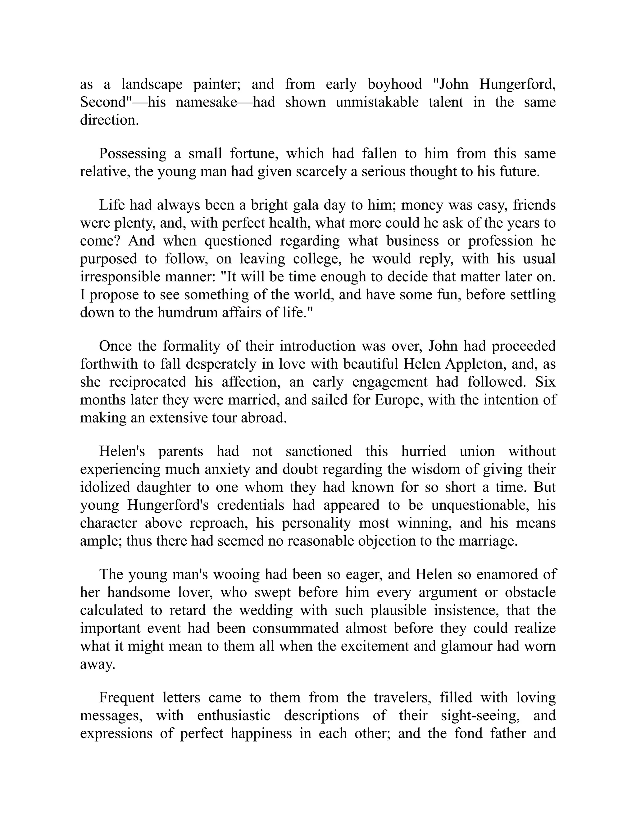 as a landscape painter; and from early boyhood "John Hungerford,
Second"—his namesake—had shown unmistakable talent in the same
direction.
Possessing a small fortune, which had fallen to him from this same
relative, the young man had given scarcely a serious thought to his future.
Life had always been a bright gala day to him; money was easy, friends
were plenty, and, with perfect health, what more could he ask of the years to
come? And when questioned regarding what business or profession he
purposed to follow, on leaving college, he would reply, with his usual
irresponsible manner: "It will be time enough to decide that matter later on.
I propose to see something of the world, and have some fun, before settling
down to the humdrum affairs of life."
Once the formality of their introduction was over, John had proceeded
forthwith to fall desperately in love with beautiful Helen Appleton, and, as
she reciprocated his affection, an early engagement had followed. Six
months later they were married, and sailed for Europe, with the intention of
making an extensive tour abroad.
Helen's parents had not sanctioned this hurried union without
experiencing much anxiety and doubt regarding the wisdom of giving their
idolized daughter to one whom they had known for so short a time. But
young Hungerford's credentials had appeared to be unquestionable, his
character above reproach, his personality most winning, and his means
ample; thus there had seemed no reasonable objection to the marriage.
The young man's wooing had been so eager, and Helen so enamored of
her handsome lover, who swept before him every argument or obstacle
calculated to retard the wedding with such plausible insistence, that the
important event had been consummated almost before they could realize
what it might mean to them all when the excitement and glamour had worn
away.
Frequent letters came to them from the travelers, filled with loving
messages, with enthusiastic descriptions of their sight-seeing, and
expressions of perfect happiness in each other; and the fond father and
 