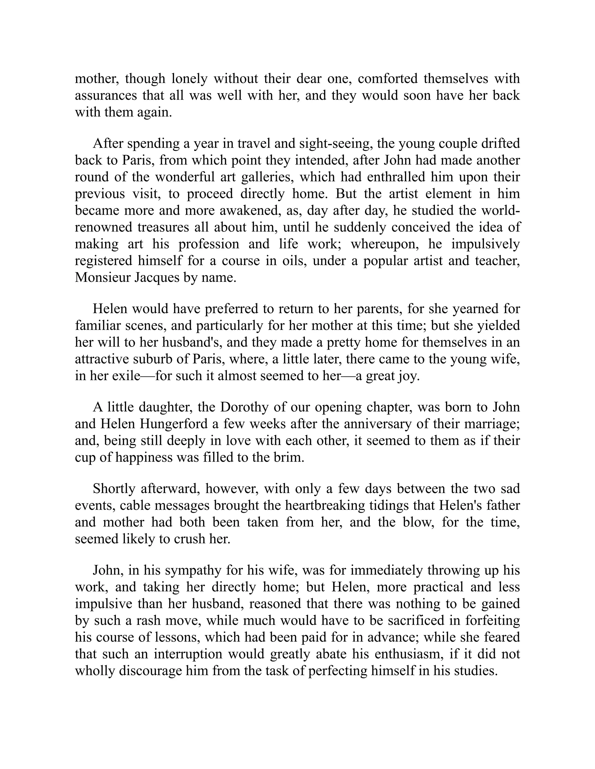 mother, though lonely without their dear one, comforted themselves with
assurances that all was well with her, and they would soon have her back
with them again.
After spending a year in travel and sight-seeing, the young couple drifted
back to Paris, from which point they intended, after John had made another
round of the wonderful art galleries, which had enthralled him upon their
previous visit, to proceed directly home. But the artist element in him
became more and more awakened, as, day after day, he studied the world-
renowned treasures all about him, until he suddenly conceived the idea of
making art his profession and life work; whereupon, he impulsively
registered himself for a course in oils, under a popular artist and teacher,
Monsieur Jacques by name.
Helen would have preferred to return to her parents, for she yearned for
familiar scenes, and particularly for her mother at this time; but she yielded
her will to her husband's, and they made a pretty home for themselves in an
attractive suburb of Paris, where, a little later, there came to the young wife,
in her exile—for such it almost seemed to her—a great joy.
A little daughter, the Dorothy of our opening chapter, was born to John
and Helen Hungerford a few weeks after the anniversary of their marriage;
and, being still deeply in love with each other, it seemed to them as if their
cup of happiness was filled to the brim.
Shortly afterward, however, with only a few days between the two sad
events, cable messages brought the heartbreaking tidings that Helen's father
and mother had both been taken from her, and the blow, for the time,
seemed likely to crush her.
John, in his sympathy for his wife, was for immediately throwing up his
work, and taking her directly home; but Helen, more practical and less
impulsive than her husband, reasoned that there was nothing to be gained
by such a rash move, while much would have to be sacrificed in forfeiting
his course of lessons, which had been paid for in advance; while she feared
that such an interruption would greatly abate his enthusiasm, if it did not
wholly discourage him from the task of perfecting himself in his studies.
 