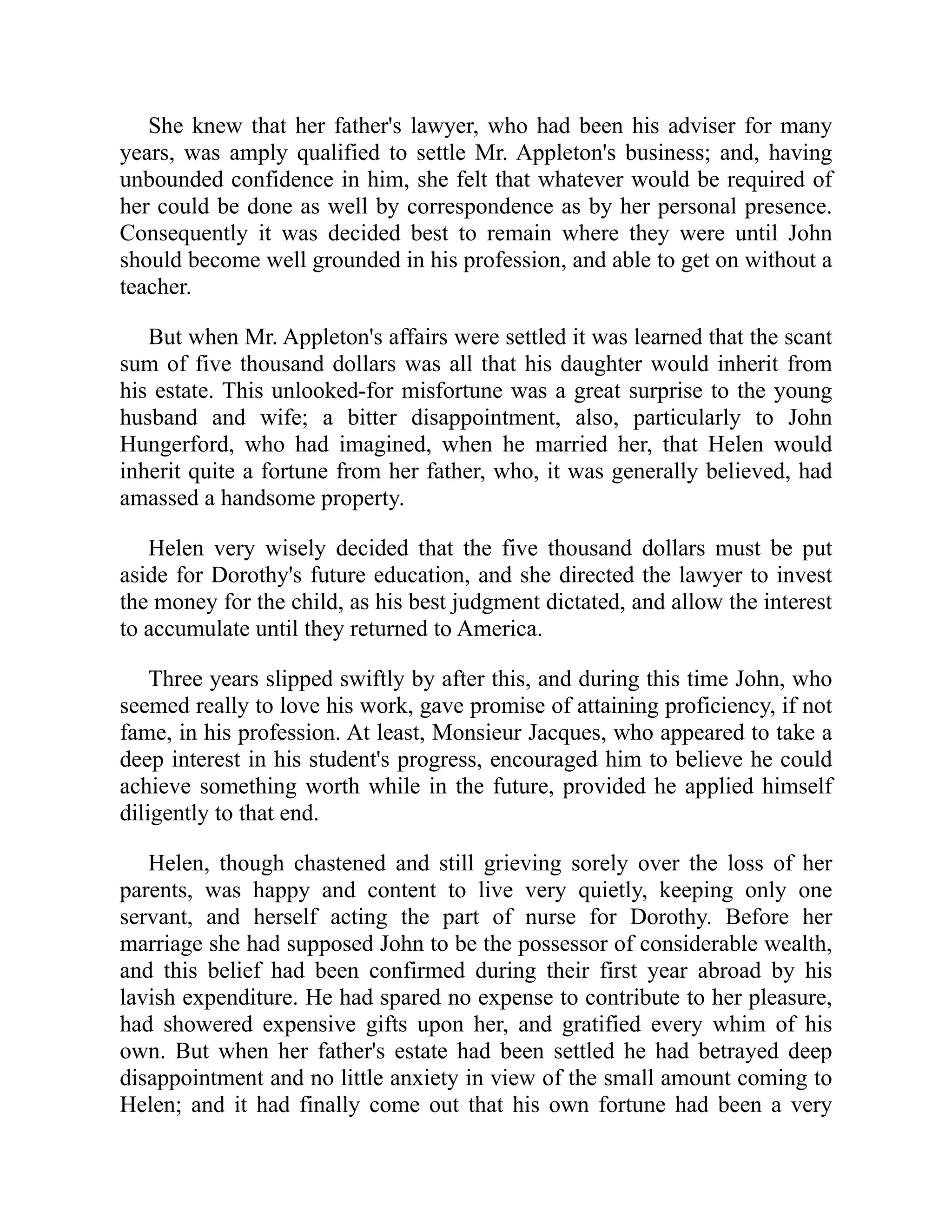 She knew that her father's lawyer, who had been his adviser for many
years, was amply qualified to settle Mr. Appleton's business; and, having
unbounded confidence in him, she felt that whatever would be required of
her could be done as well by correspondence as by her personal presence.
Consequently it was decided best to remain where they were until John
should become well grounded in his profession, and able to get on without a
teacher.
But when Mr. Appleton's affairs were settled it was learned that the scant
sum of five thousand dollars was all that his daughter would inherit from
his estate. This unlooked-for misfortune was a great surprise to the young
husband and wife; a bitter disappointment, also, particularly to John
Hungerford, who had imagined, when he married her, that Helen would
inherit quite a fortune from her father, who, it was generally believed, had
amassed a handsome property.
Helen very wisely decided that the five thousand dollars must be put
aside for Dorothy's future education, and she directed the lawyer to invest
the money for the child, as his best judgment dictated, and allow the interest
to accumulate until they returned to America.
Three years slipped swiftly by after this, and during this time John, who
seemed really to love his work, gave promise of attaining proficiency, if not
fame, in his profession. At least, Monsieur Jacques, who appeared to take a
deep interest in his student's progress, encouraged him to believe he could
achieve something worth while in the future, provided he applied himself
diligently to that end.
Helen, though chastened and still grieving sorely over the loss of her
parents, was happy and content to live very quietly, keeping only one
servant, and herself acting the part of nurse for Dorothy. Before her
marriage she had supposed John to be the possessor of considerable wealth,
and this belief had been confirmed during their first year abroad by his
lavish expenditure. He had spared no expense to contribute to her pleasure,
had showered expensive gifts upon her, and gratified every whim of his
own. But when her father's estate had been settled he had betrayed deep
disappointment and no little anxiety in view of the small amount coming to
Helen; and it had finally come out that his own fortune had been a very
 