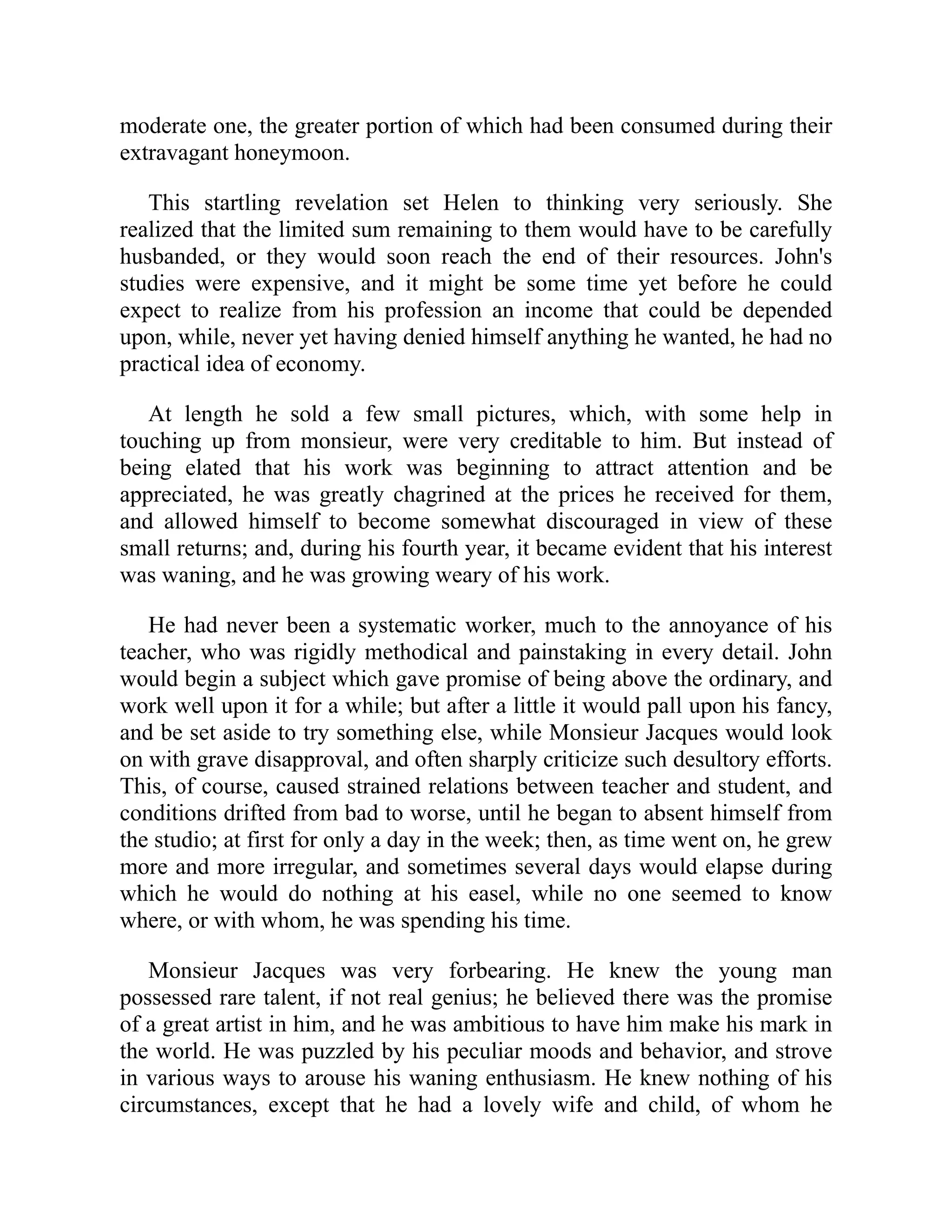 moderate one, the greater portion of which had been consumed during their
extravagant honeymoon.
This startling revelation set Helen to thinking very seriously. She
realized that the limited sum remaining to them would have to be carefully
husbanded, or they would soon reach the end of their resources. John's
studies were expensive, and it might be some time yet before he could
expect to realize from his profession an income that could be depended
upon, while, never yet having denied himself anything he wanted, he had no
practical idea of economy.
At length he sold a few small pictures, which, with some help in
touching up from monsieur, were very creditable to him. But instead of
being elated that his work was beginning to attract attention and be
appreciated, he was greatly chagrined at the prices he received for them,
and allowed himself to become somewhat discouraged in view of these
small returns; and, during his fourth year, it became evident that his interest
was waning, and he was growing weary of his work.
He had never been a systematic worker, much to the annoyance of his
teacher, who was rigidly methodical and painstaking in every detail. John
would begin a subject which gave promise of being above the ordinary, and
work well upon it for a while; but after a little it would pall upon his fancy,
and be set aside to try something else, while Monsieur Jacques would look
on with grave disapproval, and often sharply criticize such desultory efforts.
This, of course, caused strained relations between teacher and student, and
conditions drifted from bad to worse, until he began to absent himself from
the studio; at first for only a day in the week; then, as time went on, he grew
more and more irregular, and sometimes several days would elapse during
which he would do nothing at his easel, while no one seemed to know
where, or with whom, he was spending his time.
Monsieur Jacques was very forbearing. He knew the young man
possessed rare talent, if not real genius; he believed there was the promise
of a great artist in him, and he was ambitious to have him make his mark in
the world. He was puzzled by his peculiar moods and behavior, and strove
in various ways to arouse his waning enthusiasm. He knew nothing of his
circumstances, except that he had a lovely wife and child, of whom he
 