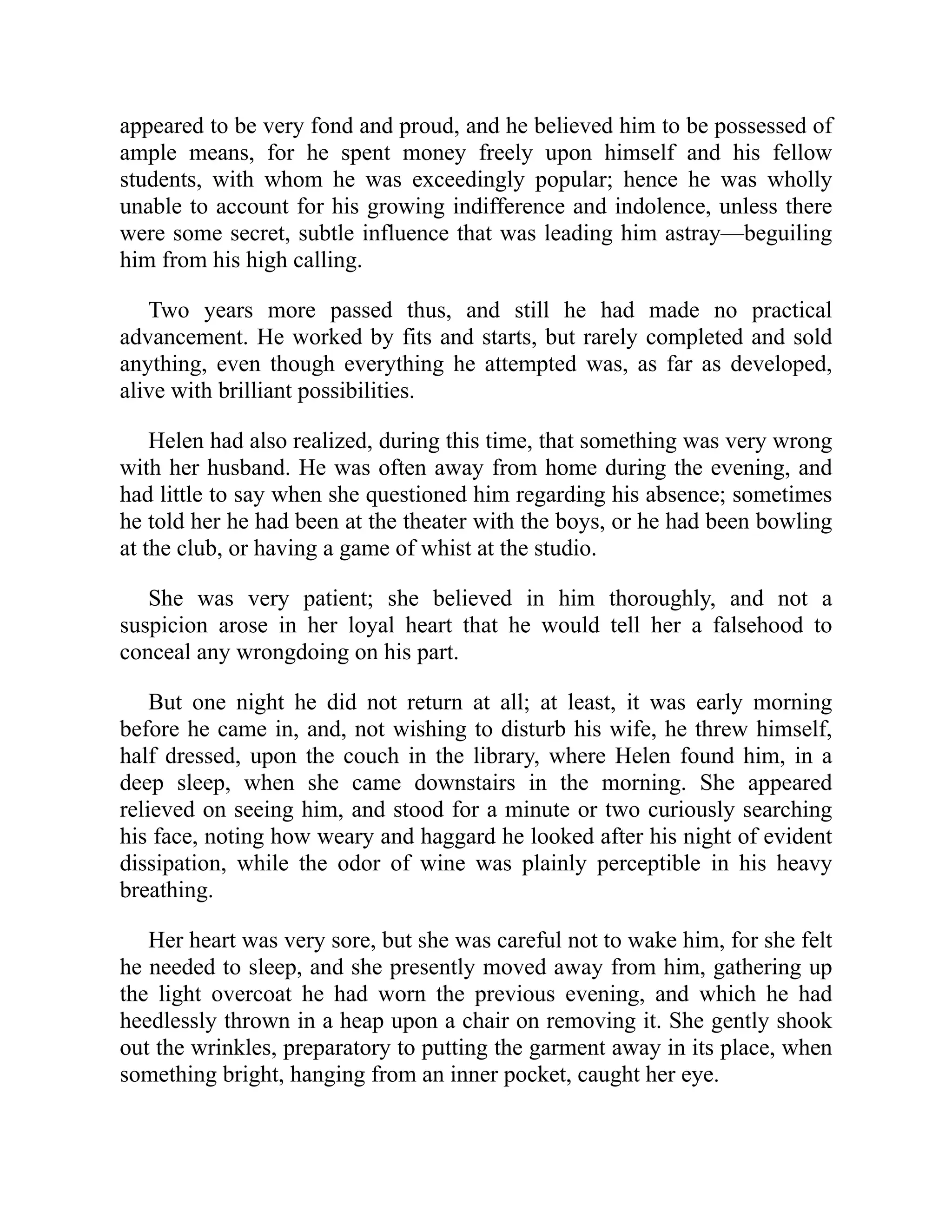 appeared to be very fond and proud, and he believed him to be possessed of
ample means, for he spent money freely upon himself and his fellow
students, with whom he was exceedingly popular; hence he was wholly
unable to account for his growing indifference and indolence, unless there
were some secret, subtle influence that was leading him astray—beguiling
him from his high calling.
Two years more passed thus, and still he had made no practical
advancement. He worked by fits and starts, but rarely completed and sold
anything, even though everything he attempted was, as far as developed,
alive with brilliant possibilities.
Helen had also realized, during this time, that something was very wrong
with her husband. He was often away from home during the evening, and
had little to say when she questioned him regarding his absence; sometimes
he told her he had been at the theater with the boys, or he had been bowling
at the club, or having a game of whist at the studio.
She was very patient; she believed in him thoroughly, and not a
suspicion arose in her loyal heart that he would tell her a falsehood to
conceal any wrongdoing on his part.
But one night he did not return at all; at least, it was early morning
before he came in, and, not wishing to disturb his wife, he threw himself,
half dressed, upon the couch in the library, where Helen found him, in a
deep sleep, when she came downstairs in the morning. She appeared
relieved on seeing him, and stood for a minute or two curiously searching
his face, noting how weary and haggard he looked after his night of evident
dissipation, while the odor of wine was plainly perceptible in his heavy
breathing.
Her heart was very sore, but she was careful not to wake him, for she felt
he needed to sleep, and she presently moved away from him, gathering up
the light overcoat he had worn the previous evening, and which he had
heedlessly thrown in a heap upon a chair on removing it. She gently shook
out the wrinkles, preparatory to putting the garment away in its place, when
something bright, hanging from an inner pocket, caught her eye.
 