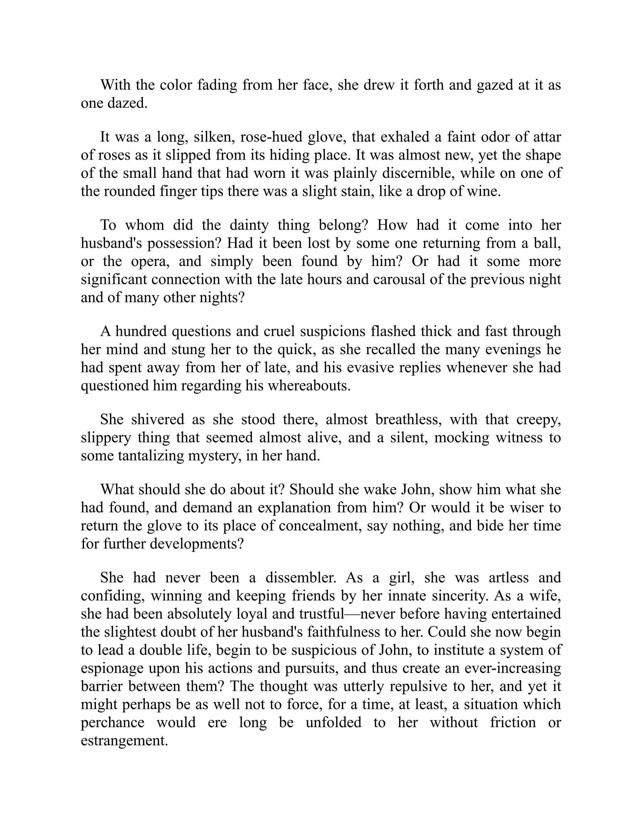 With the color fading from her face, she drew it forth and gazed at it as
one dazed.
It was a long, silken, rose-hued glove, that exhaled a faint odor of attar
of roses as it slipped from its hiding place. It was almost new, yet the shape
of the small hand that had worn it was plainly discernible, while on one of
the rounded finger tips there was a slight stain, like a drop of wine.
To whom did the dainty thing belong? How had it come into her
husband's possession? Had it been lost by some one returning from a ball,
or the opera, and simply been found by him? Or had it some more
significant connection with the late hours and carousal of the previous night
and of many other nights?
A hundred questions and cruel suspicions flashed thick and fast through
her mind and stung her to the quick, as she recalled the many evenings he
had spent away from her of late, and his evasive replies whenever she had
questioned him regarding his whereabouts.
She shivered as she stood there, almost breathless, with that creepy,
slippery thing that seemed almost alive, and a silent, mocking witness to
some tantalizing mystery, in her hand.
What should she do about it? Should she wake John, show him what she
had found, and demand an explanation from him? Or would it be wiser to
return the glove to its place of concealment, say nothing, and bide her time
for further developments?
She had never been a dissembler. As a girl, she was artless and
confiding, winning and keeping friends by her innate sincerity. As a wife,
she had been absolutely loyal and trustful—never before having entertained
the slightest doubt of her husband's faithfulness to her. Could she now begin
to lead a double life, begin to be suspicious of John, to institute a system of
espionage upon his actions and pursuits, and thus create an ever-increasing
barrier between them? The thought was utterly repulsive to her, and yet it
might perhaps be as well not to force, for a time, at least, a situation which
perchance would ere long be unfolded to her without friction or
estrangement.
 