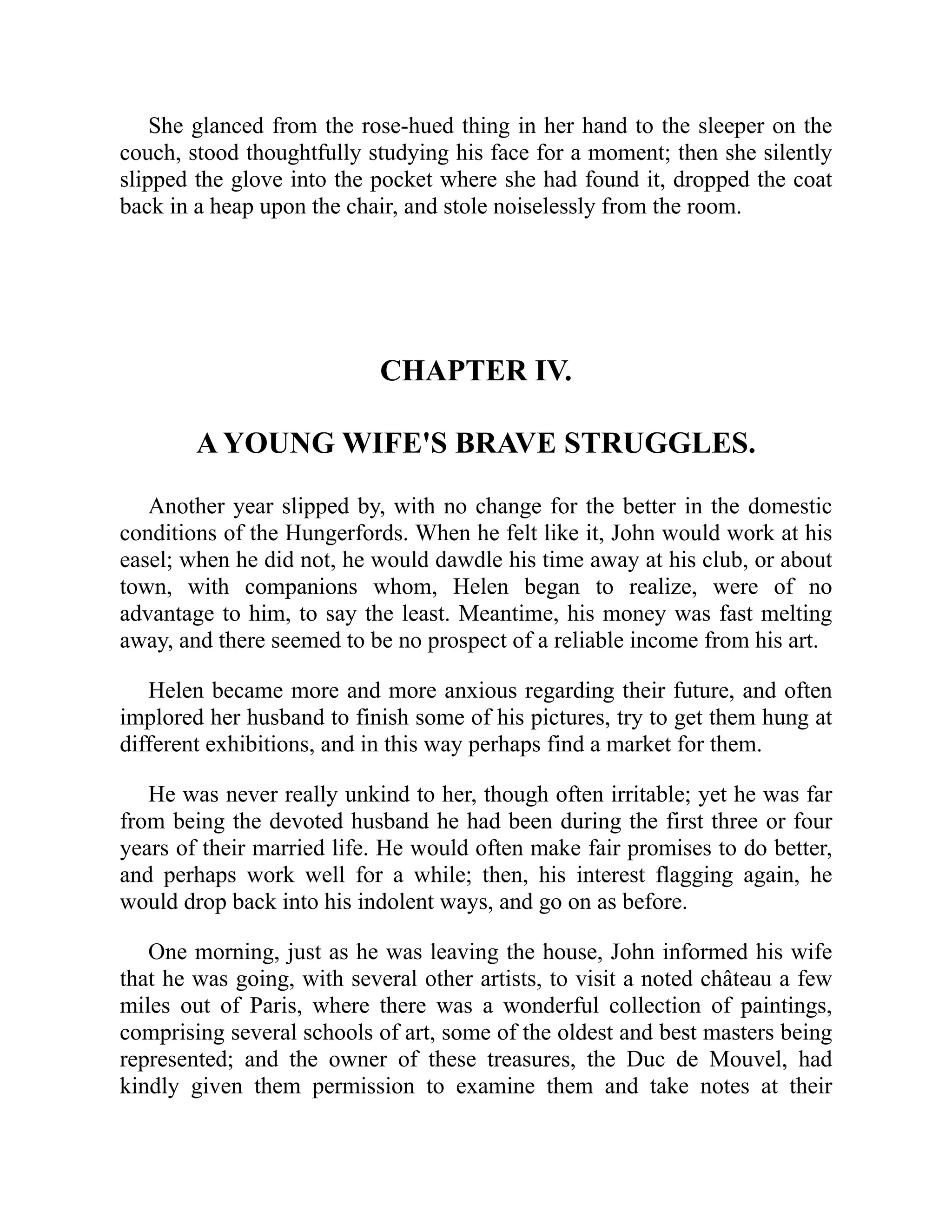She glanced from the rose-hued thing in her hand to the sleeper on the
couch, stood thoughtfully studying his face for a moment; then she silently
slipped the glove into the pocket where she had found it, dropped the coat
back in a heap upon the chair, and stole noiselessly from the room.
CHAPTER IV.
A YOUNG WIFE'S BRAVE STRUGGLES.
Another year slipped by, with no change for the better in the domestic
conditions of the Hungerfords. When he felt like it, John would work at his
easel; when he did not, he would dawdle his time away at his club, or about
town, with companions whom, Helen began to realize, were of no
advantage to him, to say the least. Meantime, his money was fast melting
away, and there seemed to be no prospect of a reliable income from his art.
Helen became more and more anxious regarding their future, and often
implored her husband to finish some of his pictures, try to get them hung at
different exhibitions, and in this way perhaps find a market for them.
He was never really unkind to her, though often irritable; yet he was far
from being the devoted husband he had been during the first three or four
years of their married life. He would often make fair promises to do better,
and perhaps work well for a while; then, his interest flagging again, he
would drop back into his indolent ways, and go on as before.
One morning, just as he was leaving the house, John informed his wife
that he was going, with several other artists, to visit a noted château a few
miles out of Paris, where there was a wonderful collection of paintings,
comprising several schools of art, some of the oldest and best masters being
represented; and the owner of these treasures, the Duc de Mouvel, had
kindly given them permission to examine them and take notes at their
 