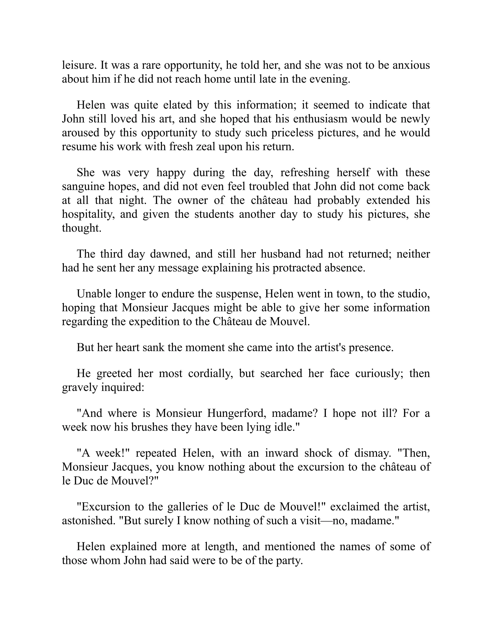 leisure. It was a rare opportunity, he told her, and she was not to be anxious
about him if he did not reach home until late in the evening.
Helen was quite elated by this information; it seemed to indicate that
John still loved his art, and she hoped that his enthusiasm would be newly
aroused by this opportunity to study such priceless pictures, and he would
resume his work with fresh zeal upon his return.
She was very happy during the day, refreshing herself with these
sanguine hopes, and did not even feel troubled that John did not come back
at all that night. The owner of the château had probably extended his
hospitality, and given the students another day to study his pictures, she
thought.
The third day dawned, and still her husband had not returned; neither
had he sent her any message explaining his protracted absence.
Unable longer to endure the suspense, Helen went in town, to the studio,
hoping that Monsieur Jacques might be able to give her some information
regarding the expedition to the Château de Mouvel.
But her heart sank the moment she came into the artist's presence.
He greeted her most cordially, but searched her face curiously; then
gravely inquired:
"And where is Monsieur Hungerford, madame? I hope not ill? For a
week now his brushes they have been lying idle."
"A week!" repeated Helen, with an inward shock of dismay. "Then,
Monsieur Jacques, you know nothing about the excursion to the château of
le Duc de Mouvel?"
"Excursion to the galleries of le Duc de Mouvel!" exclaimed the artist,
astonished. "But surely I know nothing of such a visit—no, madame."
Helen explained more at length, and mentioned the names of some of
those whom John had said were to be of the party.
 