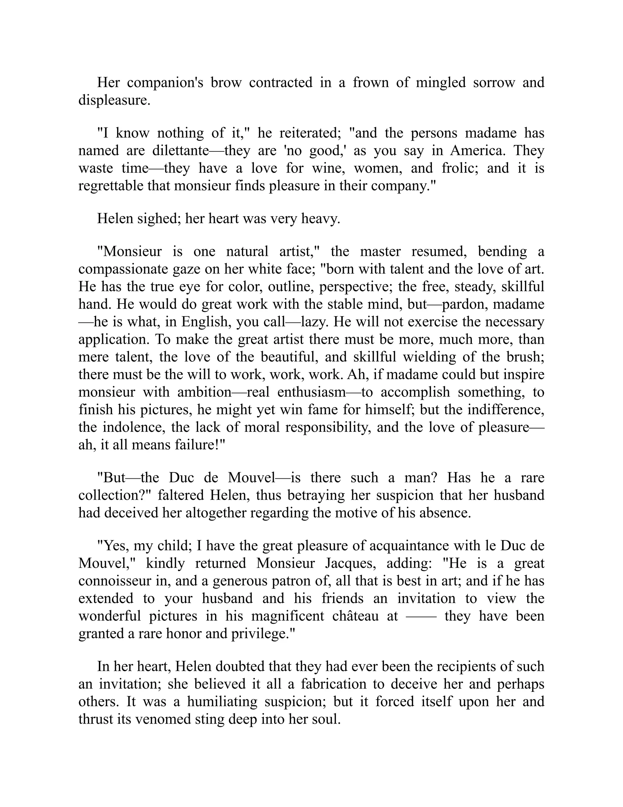 Her companion's brow contracted in a frown of mingled sorrow and
displeasure.
"I know nothing of it," he reiterated; "and the persons madame has
named are dilettante—they are 'no good,' as you say in America. They
waste time—they have a love for wine, women, and frolic; and it is
regrettable that monsieur finds pleasure in their company."
Helen sighed; her heart was very heavy.
"Monsieur is one natural artist," the master resumed, bending a
compassionate gaze on her white face; "born with talent and the love of art.
He has the true eye for color, outline, perspective; the free, steady, skillful
hand. He would do great work with the stable mind, but—pardon, madame
—he is what, in English, you call—lazy. He will not exercise the necessary
application. To make the great artist there must be more, much more, than
mere talent, the love of the beautiful, and skillful wielding of the brush;
there must be the will to work, work, work. Ah, if madame could but inspire
monsieur with ambition—real enthusiasm—to accomplish something, to
finish his pictures, he might yet win fame for himself; but the indifference,
the indolence, the lack of moral responsibility, and the love of pleasure—
ah, it all means failure!"
"But—the Duc de Mouvel—is there such a man? Has he a rare
collection?" faltered Helen, thus betraying her suspicion that her husband
had deceived her altogether regarding the motive of his absence.
"Yes, my child; I have the great pleasure of acquaintance with le Duc de
Mouvel," kindly returned Monsieur Jacques, adding: "He is a great
connoisseur in, and a generous patron of, all that is best in art; and if he has
extended to your husband and his friends an invitation to view the
wonderful pictures in his magnificent château at —— they have been
granted a rare honor and privilege."
In her heart, Helen doubted that they had ever been the recipients of such
an invitation; she believed it all a fabrication to deceive her and perhaps
others. It was a humiliating suspicion; but it forced itself upon her and
thrust its venomed sting deep into her soul.
 