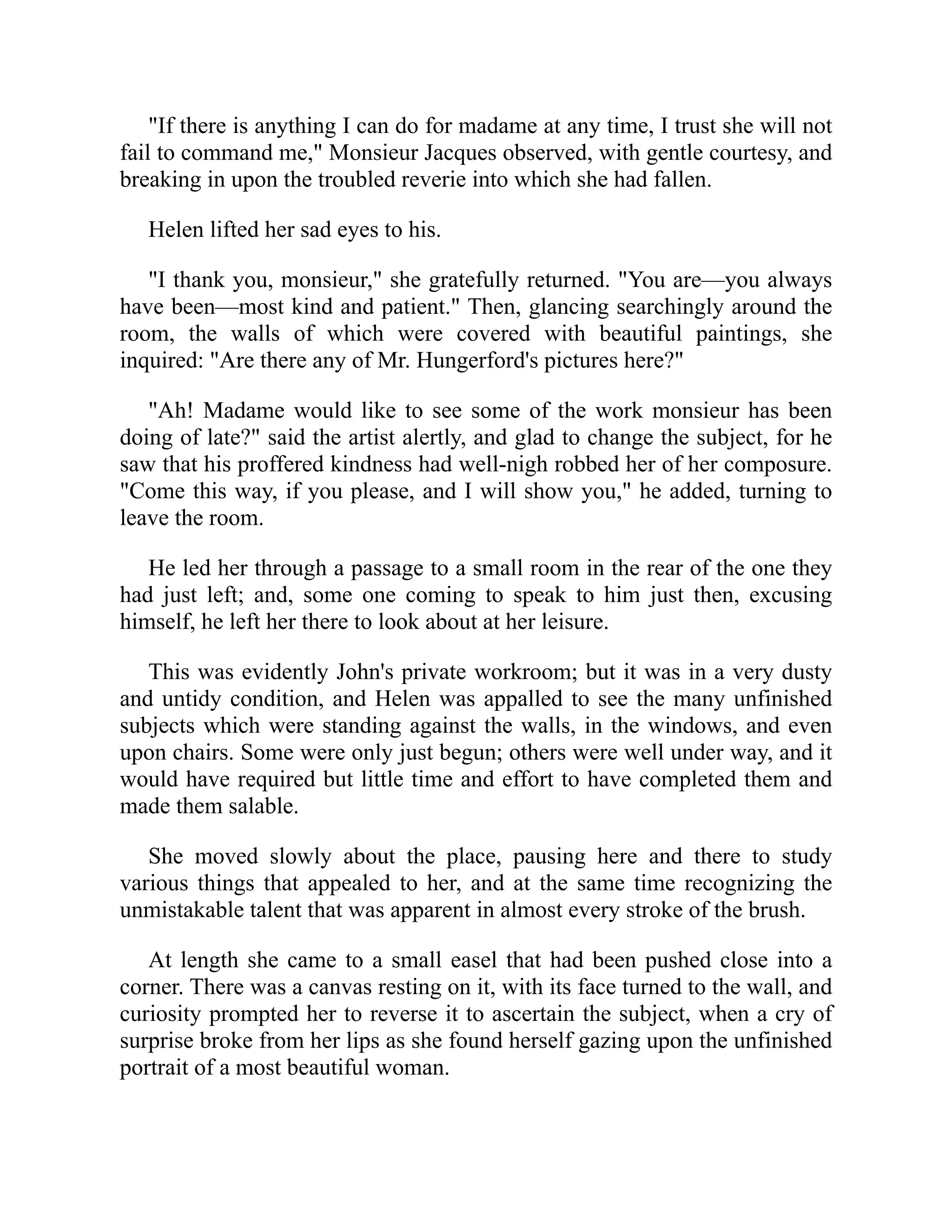 "If there is anything I can do for madame at any time, I trust she will not
fail to command me," Monsieur Jacques observed, with gentle courtesy, and
breaking in upon the troubled reverie into which she had fallen.
Helen lifted her sad eyes to his.
"I thank you, monsieur," she gratefully returned. "You are—you always
have been—most kind and patient." Then, glancing searchingly around the
room, the walls of which were covered with beautiful paintings, she
inquired: "Are there any of Mr. Hungerford's pictures here?"
"Ah! Madame would like to see some of the work monsieur has been
doing of late?" said the artist alertly, and glad to change the subject, for he
saw that his proffered kindness had well-nigh robbed her of her composure.
"Come this way, if you please, and I will show you," he added, turning to
leave the room.
He led her through a passage to a small room in the rear of the one they
had just left; and, some one coming to speak to him just then, excusing
himself, he left her there to look about at her leisure.
This was evidently John's private workroom; but it was in a very dusty
and untidy condition, and Helen was appalled to see the many unfinished
subjects which were standing against the walls, in the windows, and even
upon chairs. Some were only just begun; others were well under way, and it
would have required but little time and effort to have completed them and
made them salable.
She moved slowly about the place, pausing here and there to study
various things that appealed to her, and at the same time recognizing the
unmistakable talent that was apparent in almost every stroke of the brush.
At length she came to a small easel that had been pushed close into a
corner. There was a canvas resting on it, with its face turned to the wall, and
curiosity prompted her to reverse it to ascertain the subject, when a cry of
surprise broke from her lips as she found herself gazing upon the unfinished
portrait of a most beautiful woman.
 