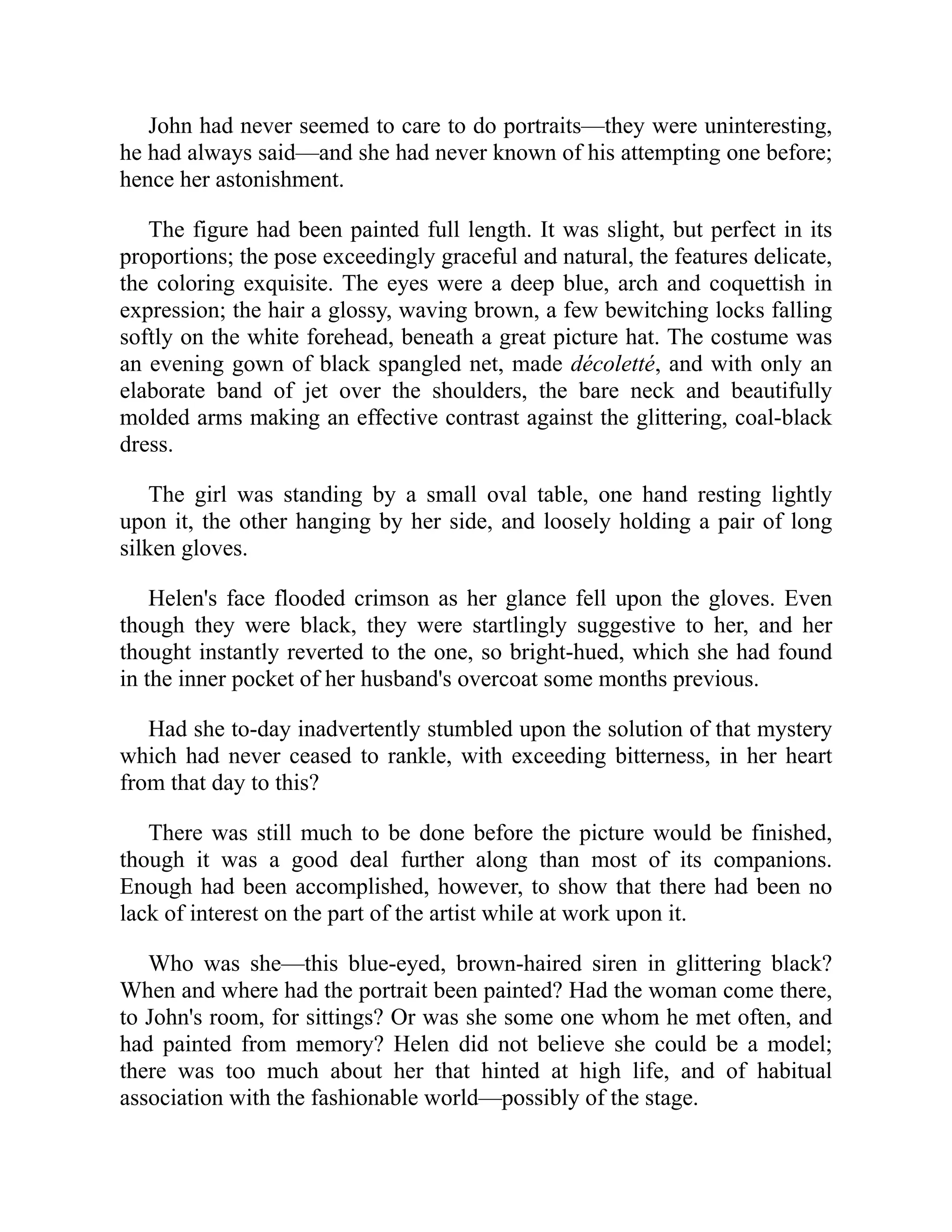 John had never seemed to care to do portraits—they were uninteresting,
he had always said—and she had never known of his attempting one before;
hence her astonishment.
The figure had been painted full length. It was slight, but perfect in its
proportions; the pose exceedingly graceful and natural, the features delicate,
the coloring exquisite. The eyes were a deep blue, arch and coquettish in
expression; the hair a glossy, waving brown, a few bewitching locks falling
softly on the white forehead, beneath a great picture hat. The costume was
an evening gown of black spangled net, made décoletté, and with only an
elaborate band of jet over the shoulders, the bare neck and beautifully
molded arms making an effective contrast against the glittering, coal-black
dress.
The girl was standing by a small oval table, one hand resting lightly
upon it, the other hanging by her side, and loosely holding a pair of long
silken gloves.
Helen's face flooded crimson as her glance fell upon the gloves. Even
though they were black, they were startlingly suggestive to her, and her
thought instantly reverted to the one, so bright-hued, which she had found
in the inner pocket of her husband's overcoat some months previous.
Had she to-day inadvertently stumbled upon the solution of that mystery
which had never ceased to rankle, with exceeding bitterness, in her heart
from that day to this?
There was still much to be done before the picture would be finished,
though it was a good deal further along than most of its companions.
Enough had been accomplished, however, to show that there had been no
lack of interest on the part of the artist while at work upon it.
Who was she—this blue-eyed, brown-haired siren in glittering black?
When and where had the portrait been painted? Had the woman come there,
to John's room, for sittings? Or was she some one whom he met often, and
had painted from memory? Helen did not believe she could be a model;
there was too much about her that hinted at high life, and of habitual
association with the fashionable world—possibly of the stage.
 