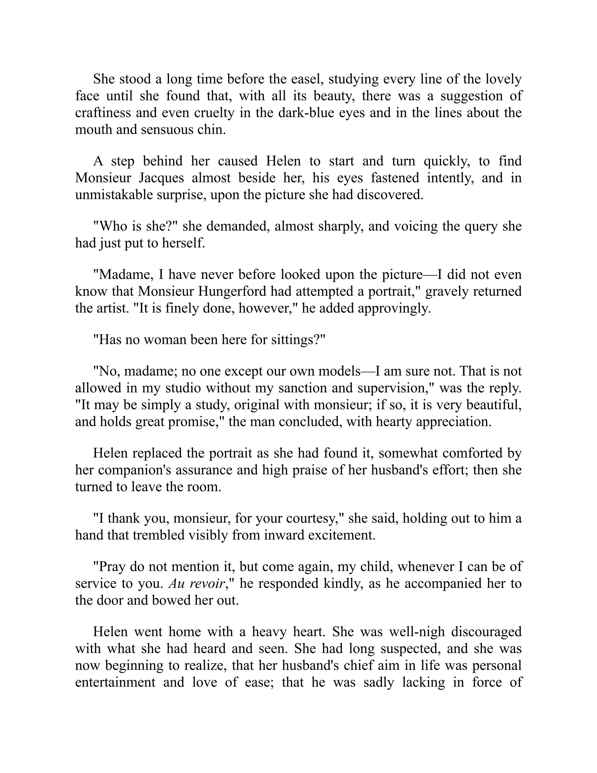She stood a long time before the easel, studying every line of the lovely
face until she found that, with all its beauty, there was a suggestion of
craftiness and even cruelty in the dark-blue eyes and in the lines about the
mouth and sensuous chin.
A step behind her caused Helen to start and turn quickly, to find
Monsieur Jacques almost beside her, his eyes fastened intently, and in
unmistakable surprise, upon the picture she had discovered.
"Who is she?" she demanded, almost sharply, and voicing the query she
had just put to herself.
"Madame, I have never before looked upon the picture—I did not even
know that Monsieur Hungerford had attempted a portrait," gravely returned
the artist. "It is finely done, however," he added approvingly.
"Has no woman been here for sittings?"
"No, madame; no one except our own models—I am sure not. That is not
allowed in my studio without my sanction and supervision," was the reply.
"It may be simply a study, original with monsieur; if so, it is very beautiful,
and holds great promise," the man concluded, with hearty appreciation.
Helen replaced the portrait as she had found it, somewhat comforted by
her companion's assurance and high praise of her husband's effort; then she
turned to leave the room.
"I thank you, monsieur, for your courtesy," she said, holding out to him a
hand that trembled visibly from inward excitement.
"Pray do not mention it, but come again, my child, whenever I can be of
service to you. Au revoir," he responded kindly, as he accompanied her to
the door and bowed her out.
Helen went home with a heavy heart. She was well-nigh discouraged
with what she had heard and seen. She had long suspected, and she was
now beginning to realize, that her husband's chief aim in life was personal
entertainment and love of ease; that he was sadly lacking in force of
 