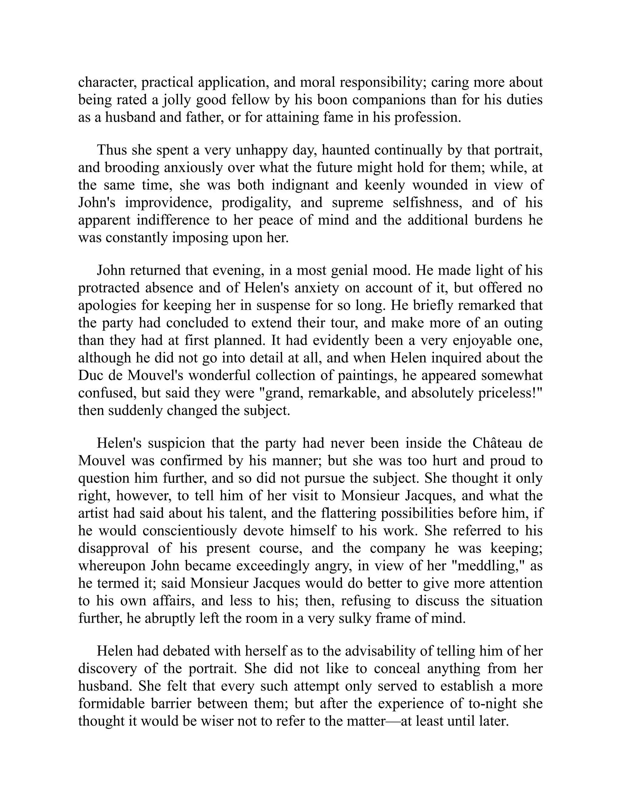 character, practical application, and moral responsibility; caring more about
being rated a jolly good fellow by his boon companions than for his duties
as a husband and father, or for attaining fame in his profession.
Thus she spent a very unhappy day, haunted continually by that portrait,
and brooding anxiously over what the future might hold for them; while, at
the same time, she was both indignant and keenly wounded in view of
John's improvidence, prodigality, and supreme selfishness, and of his
apparent indifference to her peace of mind and the additional burdens he
was constantly imposing upon her.
John returned that evening, in a most genial mood. He made light of his
protracted absence and of Helen's anxiety on account of it, but offered no
apologies for keeping her in suspense for so long. He briefly remarked that
the party had concluded to extend their tour, and make more of an outing
than they had at first planned. It had evidently been a very enjoyable one,
although he did not go into detail at all, and when Helen inquired about the
Duc de Mouvel's wonderful collection of paintings, he appeared somewhat
confused, but said they were "grand, remarkable, and absolutely priceless!"
then suddenly changed the subject.
Helen's suspicion that the party had never been inside the Château de
Mouvel was confirmed by his manner; but she was too hurt and proud to
question him further, and so did not pursue the subject. She thought it only
right, however, to tell him of her visit to Monsieur Jacques, and what the
artist had said about his talent, and the flattering possibilities before him, if
he would conscientiously devote himself to his work. She referred to his
disapproval of his present course, and the company he was keeping;
whereupon John became exceedingly angry, in view of her "meddling," as
he termed it; said Monsieur Jacques would do better to give more attention
to his own affairs, and less to his; then, refusing to discuss the situation
further, he abruptly left the room in a very sulky frame of mind.
Helen had debated with herself as to the advisability of telling him of her
discovery of the portrait. She did not like to conceal anything from her
husband. She felt that every such attempt only served to establish a more
formidable barrier between them; but after the experience of to-night she
thought it would be wiser not to refer to the matter—at least until later.
 