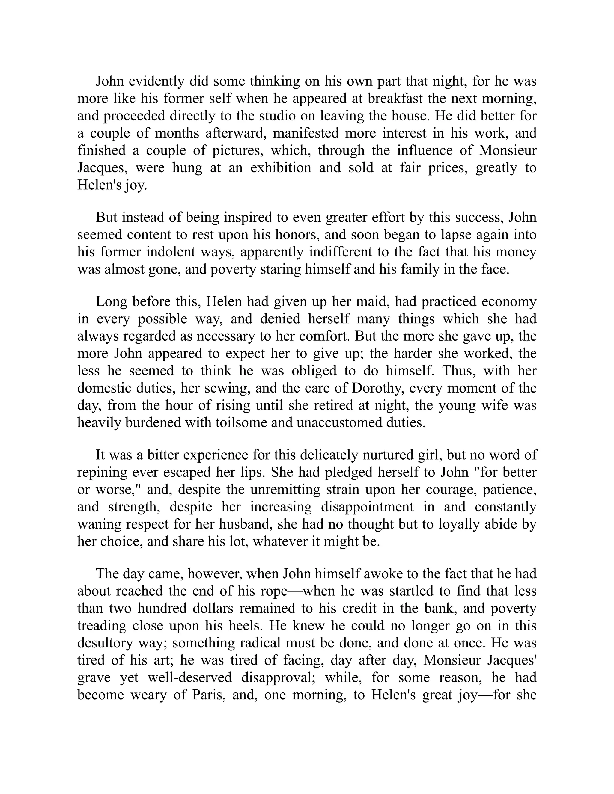 John evidently did some thinking on his own part that night, for he was
more like his former self when he appeared at breakfast the next morning,
and proceeded directly to the studio on leaving the house. He did better for
a couple of months afterward, manifested more interest in his work, and
finished a couple of pictures, which, through the influence of Monsieur
Jacques, were hung at an exhibition and sold at fair prices, greatly to
Helen's joy.
But instead of being inspired to even greater effort by this success, John
seemed content to rest upon his honors, and soon began to lapse again into
his former indolent ways, apparently indifferent to the fact that his money
was almost gone, and poverty staring himself and his family in the face.
Long before this, Helen had given up her maid, had practiced economy
in every possible way, and denied herself many things which she had
always regarded as necessary to her comfort. But the more she gave up, the
more John appeared to expect her to give up; the harder she worked, the
less he seemed to think he was obliged to do himself. Thus, with her
domestic duties, her sewing, and the care of Dorothy, every moment of the
day, from the hour of rising until she retired at night, the young wife was
heavily burdened with toilsome and unaccustomed duties.
It was a bitter experience for this delicately nurtured girl, but no word of
repining ever escaped her lips. She had pledged herself to John "for better
or worse," and, despite the unremitting strain upon her courage, patience,
and strength, despite her increasing disappointment in and constantly
waning respect for her husband, she had no thought but to loyally abide by
her choice, and share his lot, whatever it might be.
The day came, however, when John himself awoke to the fact that he had
about reached the end of his rope—when he was startled to find that less
than two hundred dollars remained to his credit in the bank, and poverty
treading close upon his heels. He knew he could no longer go on in this
desultory way; something radical must be done, and done at once. He was
tired of his art; he was tired of facing, day after day, Monsieur Jacques'
grave yet well-deserved disapproval; while, for some reason, he had
become weary of Paris, and, one morning, to Helen's great joy—for she
 