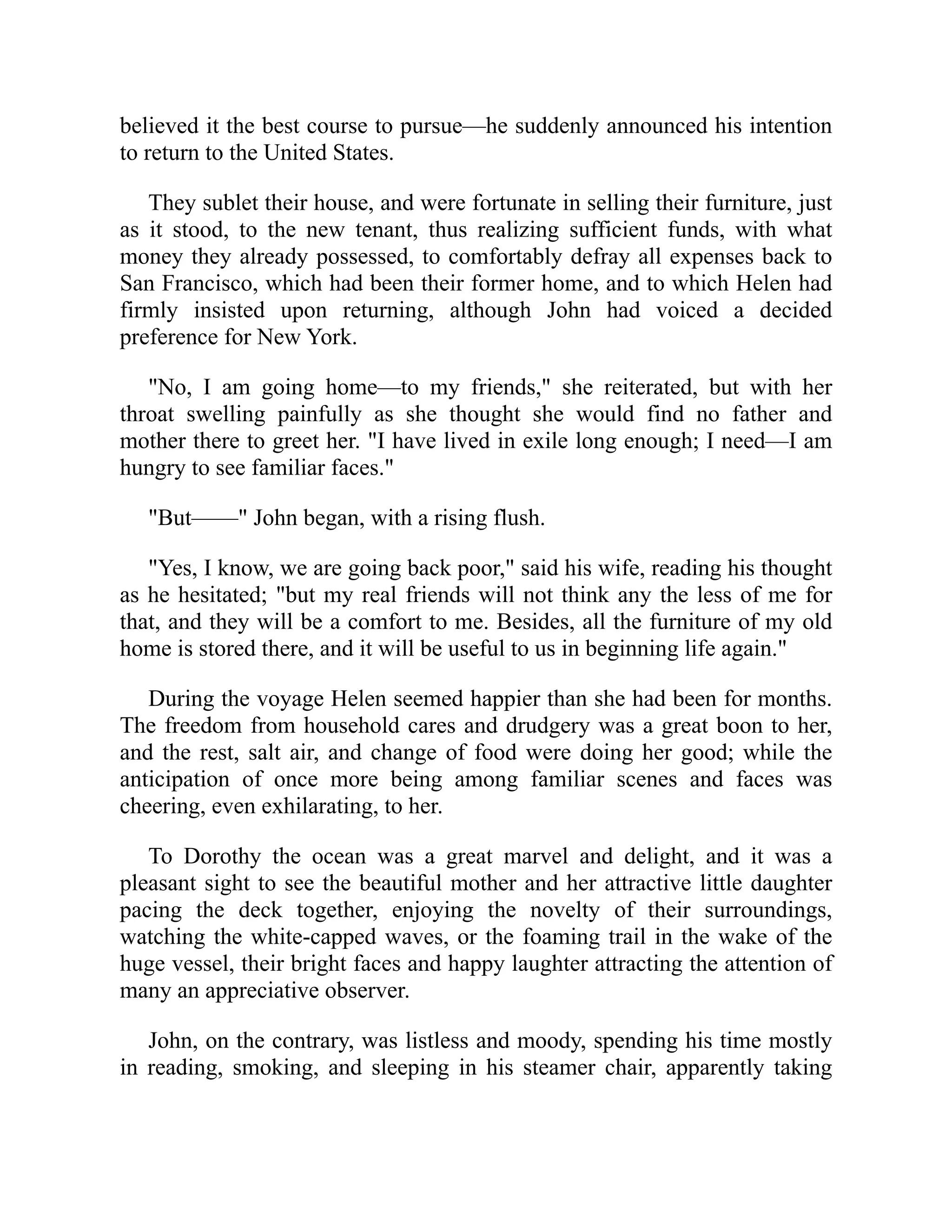 believed it the best course to pursue—he suddenly announced his intention
to return to the United States.
They sublet their house, and were fortunate in selling their furniture, just
as it stood, to the new tenant, thus realizing sufficient funds, with what
money they already possessed, to comfortably defray all expenses back to
San Francisco, which had been their former home, and to which Helen had
firmly insisted upon returning, although John had voiced a decided
preference for New York.
"No, I am going home—to my friends," she reiterated, but with her
throat swelling painfully as she thought she would find no father and
mother there to greet her. "I have lived in exile long enough; I need—I am
hungry to see familiar faces."
"But——" John began, with a rising flush.
"Yes, I know, we are going back poor," said his wife, reading his thought
as he hesitated; "but my real friends will not think any the less of me for
that, and they will be a comfort to me. Besides, all the furniture of my old
home is stored there, and it will be useful to us in beginning life again."
During the voyage Helen seemed happier than she had been for months.
The freedom from household cares and drudgery was a great boon to her,
and the rest, salt air, and change of food were doing her good; while the
anticipation of once more being among familiar scenes and faces was
cheering, even exhilarating, to her.
To Dorothy the ocean was a great marvel and delight, and it was a
pleasant sight to see the beautiful mother and her attractive little daughter
pacing the deck together, enjoying the novelty of their surroundings,
watching the white-capped waves, or the foaming trail in the wake of the
huge vessel, their bright faces and happy laughter attracting the attention of
many an appreciative observer.
John, on the contrary, was listless and moody, spending his time mostly
in reading, smoking, and sleeping in his steamer chair, apparently taking
 