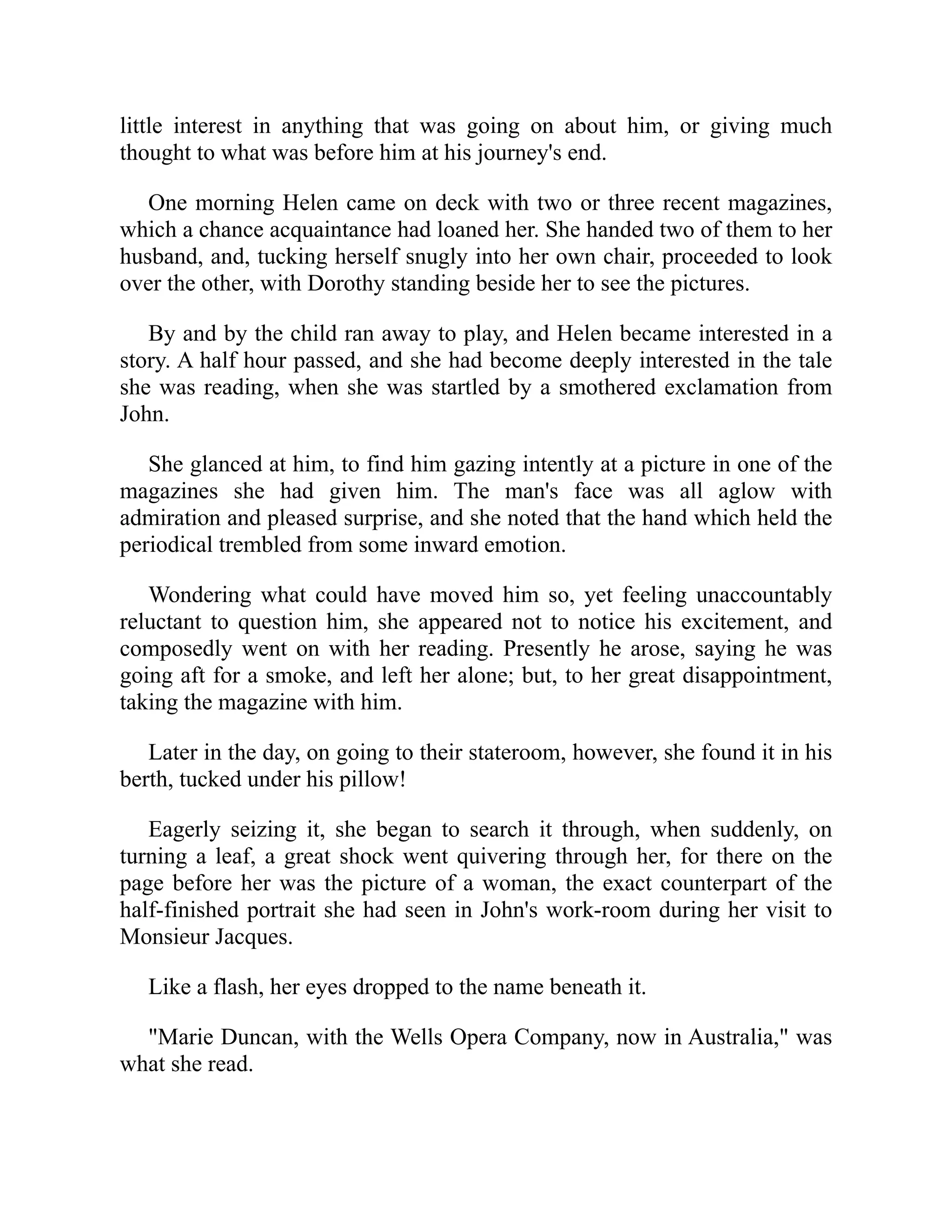 little interest in anything that was going on about him, or giving much
thought to what was before him at his journey's end.
One morning Helen came on deck with two or three recent magazines,
which a chance acquaintance had loaned her. She handed two of them to her
husband, and, tucking herself snugly into her own chair, proceeded to look
over the other, with Dorothy standing beside her to see the pictures.
By and by the child ran away to play, and Helen became interested in a
story. A half hour passed, and she had become deeply interested in the tale
she was reading, when she was startled by a smothered exclamation from
John.
She glanced at him, to find him gazing intently at a picture in one of the
magazines she had given him. The man's face was all aglow with
admiration and pleased surprise, and she noted that the hand which held the
periodical trembled from some inward emotion.
Wondering what could have moved him so, yet feeling unaccountably
reluctant to question him, she appeared not to notice his excitement, and
composedly went on with her reading. Presently he arose, saying he was
going aft for a smoke, and left her alone; but, to her great disappointment,
taking the magazine with him.
Later in the day, on going to their stateroom, however, she found it in his
berth, tucked under his pillow!
Eagerly seizing it, she began to search it through, when suddenly, on
turning a leaf, a great shock went quivering through her, for there on the
page before her was the picture of a woman, the exact counterpart of the
half-finished portrait she had seen in John's work-room during her visit to
Monsieur Jacques.
Like a flash, her eyes dropped to the name beneath it.
"Marie Duncan, with the Wells Opera Company, now in Australia," was
what she read.
 