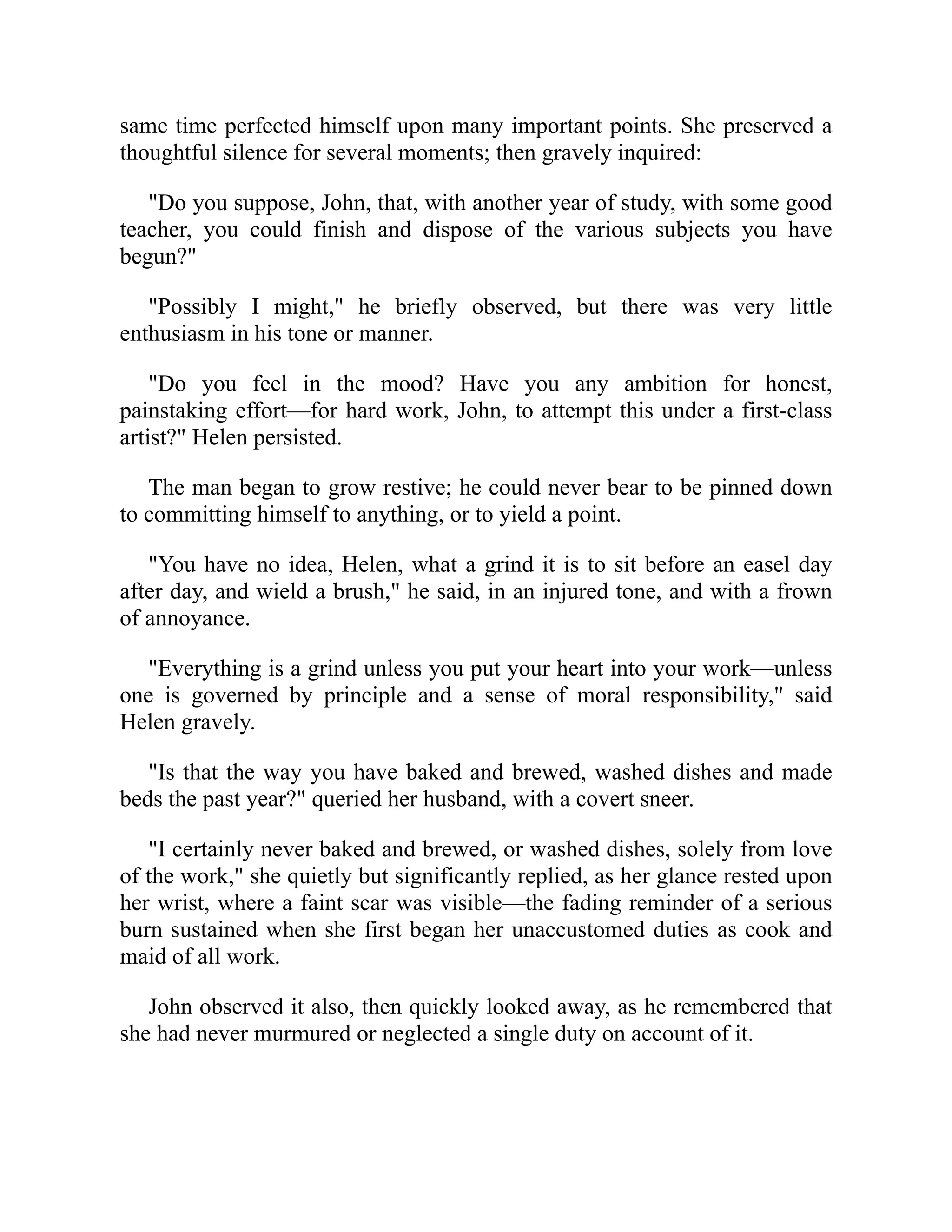 same time perfected himself upon many important points. She preserved a
thoughtful silence for several moments; then gravely inquired:
"Do you suppose, John, that, with another year of study, with some good
teacher, you could finish and dispose of the various subjects you have
begun?"
"Possibly I might," he briefly observed, but there was very little
enthusiasm in his tone or manner.
"Do you feel in the mood? Have you any ambition for honest,
painstaking effort—for hard work, John, to attempt this under a first-class
artist?" Helen persisted.
The man began to grow restive; he could never bear to be pinned down
to committing himself to anything, or to yield a point.
"You have no idea, Helen, what a grind it is to sit before an easel day
after day, and wield a brush," he said, in an injured tone, and with a frown
of annoyance.
"Everything is a grind unless you put your heart into your work—unless
one is governed by principle and a sense of moral responsibility," said
Helen gravely.
"Is that the way you have baked and brewed, washed dishes and made
beds the past year?" queried her husband, with a covert sneer.
"I certainly never baked and brewed, or washed dishes, solely from love
of the work," she quietly but significantly replied, as her glance rested upon
her wrist, where a faint scar was visible—the fading reminder of a serious
burn sustained when she first began her unaccustomed duties as cook and
maid of all work.
John observed it also, then quickly looked away, as he remembered that
she had never murmured or neglected a single duty on account of it.
 