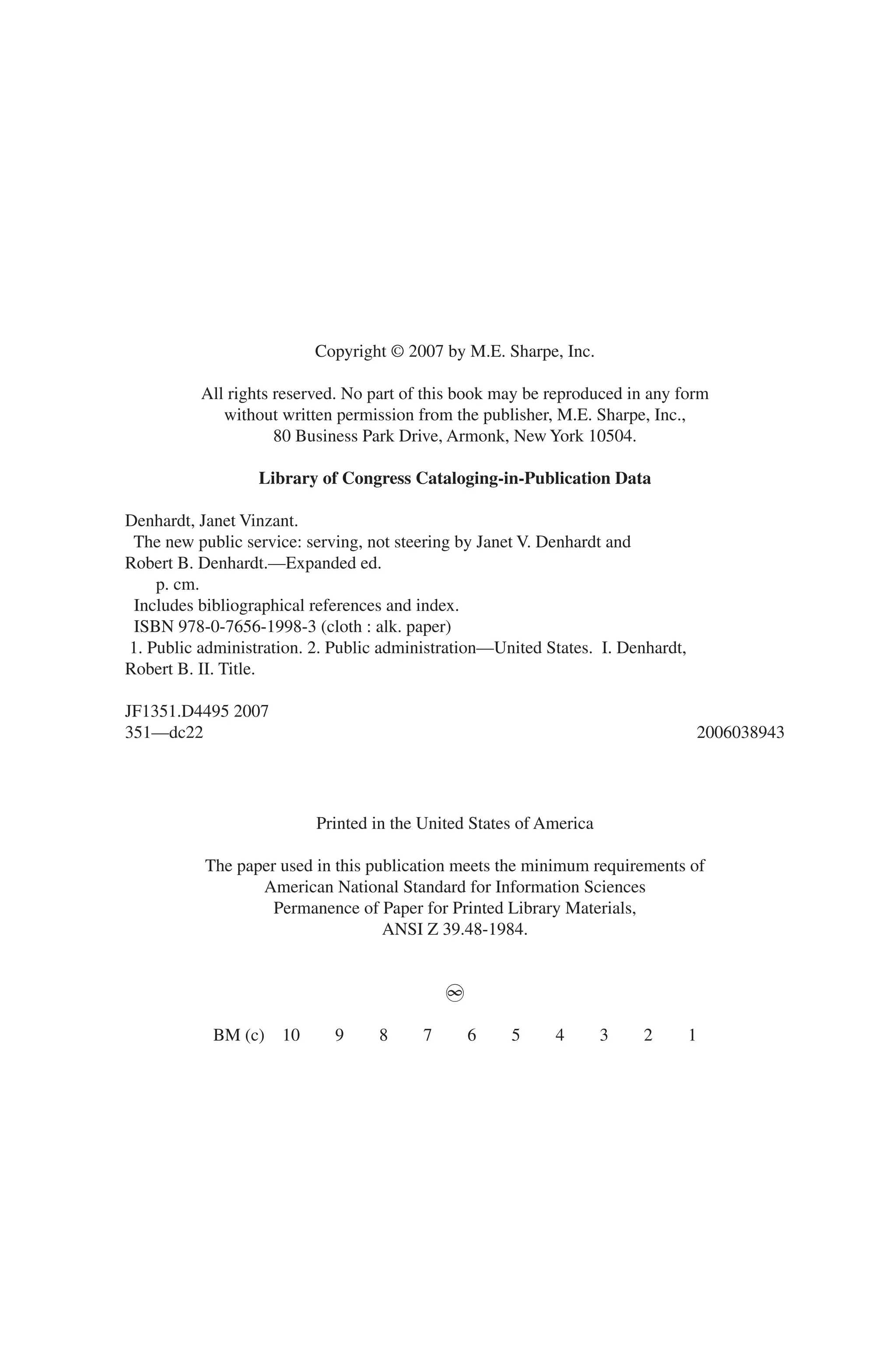 Copyright © 2007 by M.E. Sharpe, Inc.
All rights reserved. No part of this book may be reproduced in any form
without written permission from the publisher, M.E. Sharpe, Inc.,
80 Business Park Drive, Armonk, New York 10504.
Library of Congress Cataloging-in-Publication Data
Denhardt, Janet Vinzant.
The new public service: serving, not steering by Janet V. Denhardt and
Robert B. Denhardt.—Expanded ed.
p. cm.
Includes bibliographical references and index.
ISBN 978-0-7656-1998-3 (cloth : alk. paper)
1. Public administration. 2. Public administration—United States. I. Denhardt,
Robert B. II. Title.
JF1351.D4495 2007
351—dc22 2006038943
Printed in the United States of America
The paper used in this publication meets the minimum requirements of
American National Standard for Information Sciences
Permanence of Paper for Printed Library Materials,
ANSI Z 39.48-1984.
~
BM (c) 10 9 8 7 6 5 4 3 2 1
 