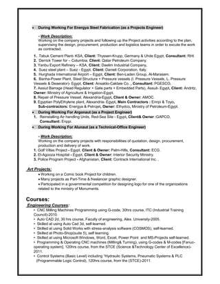  During Working For Energya Steel Fabrication (as a Projects Engineer)
- Work Description:
Working on the company projects and following up the Project activities according to the plan,
supervising the design, procurement, production and logistics teams in order to excute the work
as contracted.
1. Tabuk Cement Plant- KSA, Client: Thyssen-Krupp, Germany & Uhde Egypt, Consultant: RHI.
2. Derrick Tower for – Columbia, Client: Qatar Petroleum Company.
3. Yanbu Export Refinery – KSA, Client: Daelim Industrial Company.
4. Suez steel plant – Suez - Egypt, Client: Danieli Corporation, Italy.
5. Hurghada International Airport – Egypt, Client: Ben-Laden Group, Al-Marasem.
6. Banha-Power Plant, Steel Structure + Pressure vessels (I. Pressure Vessels, L. Pressure
Vessels & Deaerator)- Egypt, Client: Ansaldo-Caldaie Co. , Consultant: PGESCO.
7. Assiut Barrage (Head Regulator + Gate parts + Embedded Parts), Assuit- Egypt, Client: Andritz,
Owner: Ministry of Agriculture & Irrigation-Egypt.
8. Repair of Pressure Vessel, Alexandria-Egypt, Client & Owner: AMOC.
9. Egyptian PolyEthylene plant, Alexandria- Egypt, Main Contractors : Ennpi & Toyo,
Sub-contractors: Energya & Petrojet, Owner: Ethydco, Ministry of Petroleum-Egypt.
 During Working For Argonaut (as a Project Engineer)
1. Reinstalling Air handling Units, Red-Sea Site - Egypt, Client& Owner :GAPCO,
Consultant: Enppi.
 During Working For Alunaut (as a Technical-Office Engineer)
- Work Description:
Working on the company projects with responsibilities of quotation, design, procurement,
production and delivery of work.
1. Golf Villas Project - Egypt, Client & Owner: Palm-Hills, Consultant: ECG.
2. El-Agooza Hospital - Egypt, Client & Owner: Interior Security Ministry.
3. Police Program Project - Afghanistan, Client: Contrack International Inc. .
Art Projects:
Working on a Comic book Project for children.
Many projects as Part-Time & freelancer graphic designer.
Participated in a governmental competition for designing logo for one of the organizations
related to the ministry of Monuments.
Courses:
Engineering Courses:
• CNC Milling Machines Programming using G-code, 30hrs course, ITC (Industrial Training
Council)-2010.
• Auto CAD 2d, 30 hrs course, Faculty of engineering, Alex. University-2005.
• Skilled at using Auto Cad 3d, self-learned.
• Skilled at using Solid Works with stress-analysis software (COSMOS), self-learned.
• Skilled at Photo-Shop(suite 5), self learning.
• Skilled at using Microsoft Windows, Word, Excel, Power Point and MS-Projects self-learned.
• Programming & Operating CNC machines (Milling& Turning), using G-codes & M-codes [Fanuc-
operating system], 120hrs course, from the STCE (Science &Technology Center of Excellence)-
2011.
• Control Systems (Basic Level) including “Hydraulic Systems, Pneumatic Systems & PLC
(Programmable Logic Control), 120hrs course, from the (STCE)-2011.
 