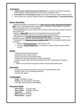 Art Courses:
 Adobe Graphics Design Professional Diploma CC ( Creative Cloud) [Adobe Photoshop,
Adobe Illustrator, Adobe InDesign], 90 hours course, Cad-Masters, 2014.
 Free Studies for the Painting Art course from Faculty of Fine Arts, Helwan University, 2015.
 Self- studying new animation software programs like Autodesk Maya and Autodesk Mud-Box.
Extra Activities:
• Represented Egypt by Participating in the “Cyber Genius Inventor International Exhibition”-
2010, which is being held annually in South Korea, & awarded a (Silver Medal) for our project
Nursery Automation and for our country Egypt.
• Represented Egypt as a junior Painter in an international Indian painting competition along two
years (2000-2001).
• Member of Maan-2007 Group for Human Development since summer 2008.
• Attended many lectures about Lean, Six Sigma and human development.
• Participated in the “Egyptian Engineering Day (EED)-2010” as a presenter for the Nursery
Automation project, which was well recommended by the judgment committee.
• Participated in the “Egyptian Inventor Exhibition-2010” with our graduation project Nursery
Automation.
 Member of El-Lakta Art Group, since February, 2015.
 Founder of Hourus-Designs Co. for conceptual art, graphic design & product design
services.
Skills:
• Talented painter & free-hand sketcher.
• Quick learner with creative thinking.
• Good communication & presentation skills.
• Familiar with both operating systems Windows/ Macintosh.
• Powerful computer tools, with strong background in both of Engineering and Graphics
software.
• Skilled at using Projects management software tools like Microsoft-Projects.
Interests:
• Drawing and painting using pencils, charcoal, and wooden/water/oil colors
• Reading, sports, music and language learning.
• Creating new designs.
Languages:
• Arabic: The Mother Tongue.
• English: Very good Spoken and Written.
• Can speak and understand a little French.
Personal Data:
• Date of Birth: 3rd August 1988.
• Place of Birth: Al-Manama, Bahrain.
• Nationality: Egyptian.
• Military service: Exempted.
• Marital Statue: Engaged.
 