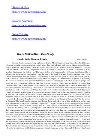 Homework Help
https://www.homeworkping.com/
Research Paper help
https://www.homeworkping.com/
Online Tutoring
https://www.homeworkping.com/
Greek Nationalism : Case Study
I. Greeks in the Ottoman Empire Nihan Yuksel
Ottoman Empire separated its people according to ‘Millet’ system which focused on the differences
of people according to their religious beliefs rather than their ethnical background. Greeks under Ottoman
Empire therefore composed the ‘Orthodox Millet’ with the rest of Orthodox believers under the Ottomans
such as Serbians , Bosnians , Bulgarians all were tolerated as ‘People of the Book’. Tolerance to Non-
Muslims highlighted by Gellner as ‘The impossibility of a modern policy ( Cyprus ) not being able to
tolerate two autonomous communities with the ease with which Ottoman Empire tolerated many more
communities through its millet system.’. The authority of Patriarch was given to Greeks which was the head
of the Orthodox Church and Orthodox Millets within the empire. The Patriarch was a symbol of preserving
the Orthodox elements and prevented Orthodox Millet to intermingle with other religious groups thus
preserved their ‘Identities’ different than the Ottoman Muslims which later on helped to create their
‘National Identities’. Paradoxically Patriarch stayed as a symbol of ‘Traditionality’ and was hostile to all the
modern,secular and revolutionary ideas such as ‘Nationalism’ therefore it banned the revolutionary Greek
intellectuals such as A.Koreas and Rhigas Velestinlis both of whom absorbed the ideas from Enlightenment,
French Revolution and struggled to overthrow the tyrannical Ottoman Empire and instead created a republic
in which all the people can be equal. The revolutionary intellectuals like Koreas and Rhigas which played
important role on Greek Independence War were mainly ‘Diasporic’ lived or educated in abroad. Here we
can apply the theory of B.Anderson whom stated nationalism as an ‘Imagined Community’ like the people
in Diaspora’ The members of the nation would never know each other but in their minds there is the image
of a communion.’ First Greek newspaper ‘ Ephemeris’ ( 1784 - Vienna ) , the secret organization founded
for independent Greece ‘Philike Hetairia’ (1814 – Odessa ) were all Diasporic. Moreover Greek Orthodox
Merchants should be given as an example for Greek Diaspora whom contributed to the economic revival of
their communities and by trading and communicating with the west they were modernized and brought not
only goods from abroad but revolutionary liberated, modern ideas which contributed to form their national
identities. Their prosperity due to their merchandise activities resulted in emergence of rich families and ship
owners in the once uninhabited islands of Hydra, Psara, Spetsai which contributed to the Greek War of
Independence. Finally ‘Language’ also played an important role in creating ‘National Identity’ , Greek was
the language of the Orthodox religion and culture,it was the language of the trade as most of the merchants
although had different ethnical backgrounds and languages such as Orthodox Albanians were using Greek in
their maritime activities and Greek Phanariots whom were the wealthy Greek families of Constantinople
( Istanbul ) contributed to Hellenisation process though language as they financed Orthodox schools and
 