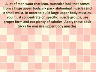 A lot of men want that lean, muscular look that comes
from a huge upper body, six pack abdominal muscles and
a small waist. In order to build large upper body muscles,
   you must concentrate on specific muscle groups, use
proper form and eat plenty of calories. Apply these basic
           tricks for massive upper body muscles.
 