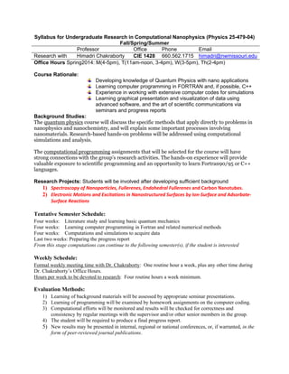 Syllabus for Undergraduate Research in Computational Nanophysics (Physics 25-479-04)
Fall/Spring/Summer
Professor Office Phone Email
Research with Himadri Chakraborty CIE 1428 660.562.1715 himadri@nwmissouri.edu
Office Hours Spring2014: M(4-5pm), T(11am-noon, 3-4pm), W(3-5pm), Th(2-4pm)
Course Rationale:
Developing knowledge of Quantum Physics with nano applications
Learning computer programming in FORTRAN and, if possible, C++
Experience in working with extensive computer codes for simulations
Learning graphical presentation and visualization of data using
advanced software, and the art of scientific communications via
seminars and progress reports
Background Studies:
The quantum physics course will discuss the specific methods that apply directly to problems in
nanophysics and nanochemistry, and will explain some important processes involving
nanomaterials. Research-based hands-on problems will be addressed using computational
simulations and analysis.
The computational programming assignments that will be selected for the course will have
strong connections with the group’s research activities. The hands-on experience will provide
valuable exposure to scientific programming and an opportunity to learn Fortran90/95 or C++
languages.
Research Projects: Students will be involved after developing sufficient background
1) Spectroscopy of Nanoparticles, Fullerenes, Endohedral Fullerenes and Carbon Nanotubes.
2) Electronic Motions and Excitations in Nanostructured Surfaces by Ion‐Surface and Adsorbate‐
Surface Reactions
Tentative Semester Schedule:
Four weeks: Literature study and learning basic quantum mechanics
Four weeks: Learning computer programming in Fortran and related numerical methods
Four weeks: Computations and simulations to acquire data
Last two weeks: Preparing the progress report
From this stage computations can continue to the following semester(s), if the student is interested
Weekly Schedule:
Formal weekly meeting time with Dr. Chakraborty: One routine hour a week, plus any other time during
Dr. Chakraborty’s Office Hours.
Hours per week to be devoted to research: Four routine hours a week minimum.
Evaluation Methods:
1) Learning of background materials will be assessed by appropriate seminar presentations.
2) Learning of programming will be examined by homework assignments on the computer coding.
3) Computational efforts will be monitored and results will be checked for correctness and
consistency by regular meetings with the supervisor and/or other senior members in the group.
4) The student will be required to produce a final progress report.
5) New results may be presented in internal, regional or national conferences, or, if warranted, in the
form of peer-reviewed journal publications.
 