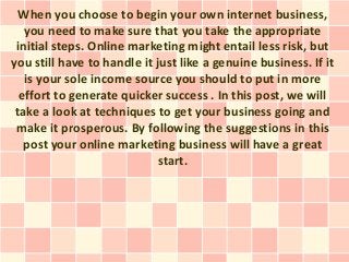 When you choose to begin your own internet business,
   you need to make sure that you take the appropriate
 initial steps. Online marketing might entail less risk, but
you still have to handle it just like a genuine business. If it
   is your sole income source you should to put in more
  effort to generate quicker success . In this post, we will
 take a look at techniques to get your business going and
 make it prosperous. By following the suggestions in this
   post your online marketing business will have a great
                             start.
 