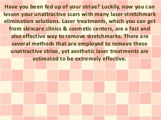 Have you been fed up of your striae? Luckily, now you can
lessen your unattractive scars with many laser stretchmark
elimination solutions. Laser treatments, which you can get
  from skincare clinics & cosmetic centers, are a fast and
   also effective way to remove stretchmarks. There are
   several methods that are employed to remove these
   unattractive striae, yet aesthetic laser treatments are
            estimated to be extremely effective.
 