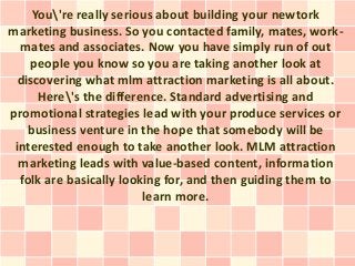 You're really serious about building your newtork
marketing business. So you contacted family, mates, work-
  mates and associates. Now you have simply run of out
    people you know so you are taking another look at
  discovering what mlm attraction marketing is all about.
      Here's the difference. Standard advertising and
promotional strategies lead with your produce services or
    business venture in the hope that somebody will be
 interested enough to take another look. MLM attraction
  marketing leads with value-based content, information
  folk are basically looking for, and then guiding them to
                         learn more.
 
