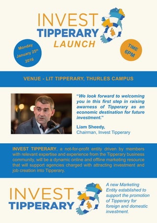 INVEST TIPPERARY, a not-for-profit entity driven by members
with relevant expertise and experience from the Tipperary business
community, will be a dynamic online and offline marketing resource
that will support agencies charged with attracting investment and
job creation into Tipperary.
Monday
January 25th
2016
TIME
6PM
LAUNCH
VENUE - LIT TIPPERARY, THURLES CAMPUS
“We look forward to welcoming
you in this first step in raising
awarness of Tipperary as an
economic destination for future
investment.”
Liam Sheedy,
Chairman, Invest Tipperary
A new Marketing
Entity established to
support the promotion
of Tipperary for
foreign and domestic
investment.
 