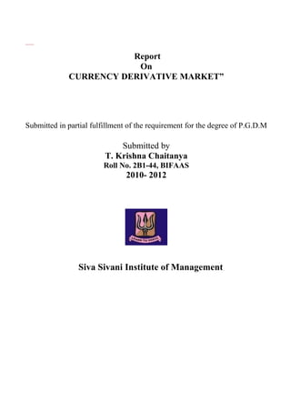 Report
On
CURRENCY DERIVATIVE MARKET”
Submitted in partial fulfillment of the requirement for the degree of P.G.D.M
Submitted by
T. Krishna Chaitanya
Roll No. 2B1-44, BIFAAS
2010- 2012
Siva Sivani Institute of Management
 