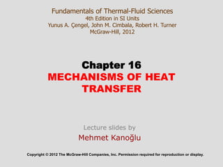 Chapter 16
MECHANISMS OF HEAT
TRANSFER
Copyright © 2012 The McGraw-Hill Companies, Inc. Permission required for reproduction or display.
Fundamentals of Thermal-Fluid Sciences
4th Edition in SI Units
Yunus A. Çengel, John M. Cimbala, Robert H. Turner
McGraw-Hill, 2012
Lecture slides by
Mehmet Kanoğlu
 