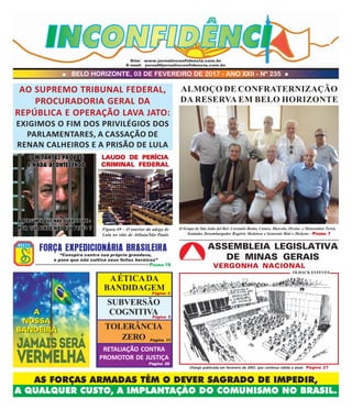 BELO HORIZONTE, 03 DE FEVEREIRO DE 2017 - ANO XXII - Nº 235
AS FORÇAS ARMADAS TÊM O DEVER SAGRADO DE IMPEDIR,
A QUALQUER CUSTO, A IMPLANTAÇÃO DO COMUNISMO NO BRASIL.
Site: www.jornalinconfidencia.com.br
E-mail: jornal@jornalinconfidencia.com.br
ALMOÇO DE CONFRATERNIZAÇÃO
DA RESERVA EM BELO HORIZONTE
O Grupo de São João del Rei: Coronéis Bento, Castro, Marcelo, Orcine e Monsenhor Terra.
Sentados Desembargador Rogério Medeiros e Generais Bini e Dickens - PPPPPÁGINAÁGINAÁGINAÁGINAÁGINA 77777
“Conspira contra sua própria grandeza,
o povo que não cultiva seus feitos heróicos”
FORÇA EXPEDICIONÁRIA BRASILEIRA
PÁGINA 19
A
NOSSA
BANDEIRA
A
NOSSA
BANDEIRA
ASSEMBLEIA LEGISLATIVA
DE MINAS GERAIS
VERGONHA NACIONAL
Charge publicada em fevereiro de 2003, que continua válida e atual. Página 27
OLDACK ESTEVES
Figura 69 – O interior da adega de
Lula no sítio de Atibaia/São Paulo
LAUDO DE PERÍCIALAUDO DE PERÍCIALAUDO DE PERÍCIALAUDO DE PERÍCIALAUDO DE PERÍCIA
CRIMINAL FEDERALCRIMINAL FEDERALCRIMINAL FEDERALCRIMINAL FEDERALCRIMINAL FEDERAL
AO SUPREMO TRIBUNAL FEDERAL,
PROCURADORIA GERAL DA
REPÚBLICA E OPERAÇÃO LAVA JATO:
EXIGIMOS O FIM DOS PRIVILÉGIOS DOS
PARLAMENTARES, A CASSAÇÃO DE
RENAN CALHEIROS E A PRISÃO DE LULA
SUBVERSÃO
COGNITIVA
AÉTICADA
BANDIDAGEM
TOLERÂNCIA
ZERO
RETALIAÇÃO CONTRA
PROMOTOR DE JUSTIÇA
Página 26
Página 4
Página 5
Página 11
 