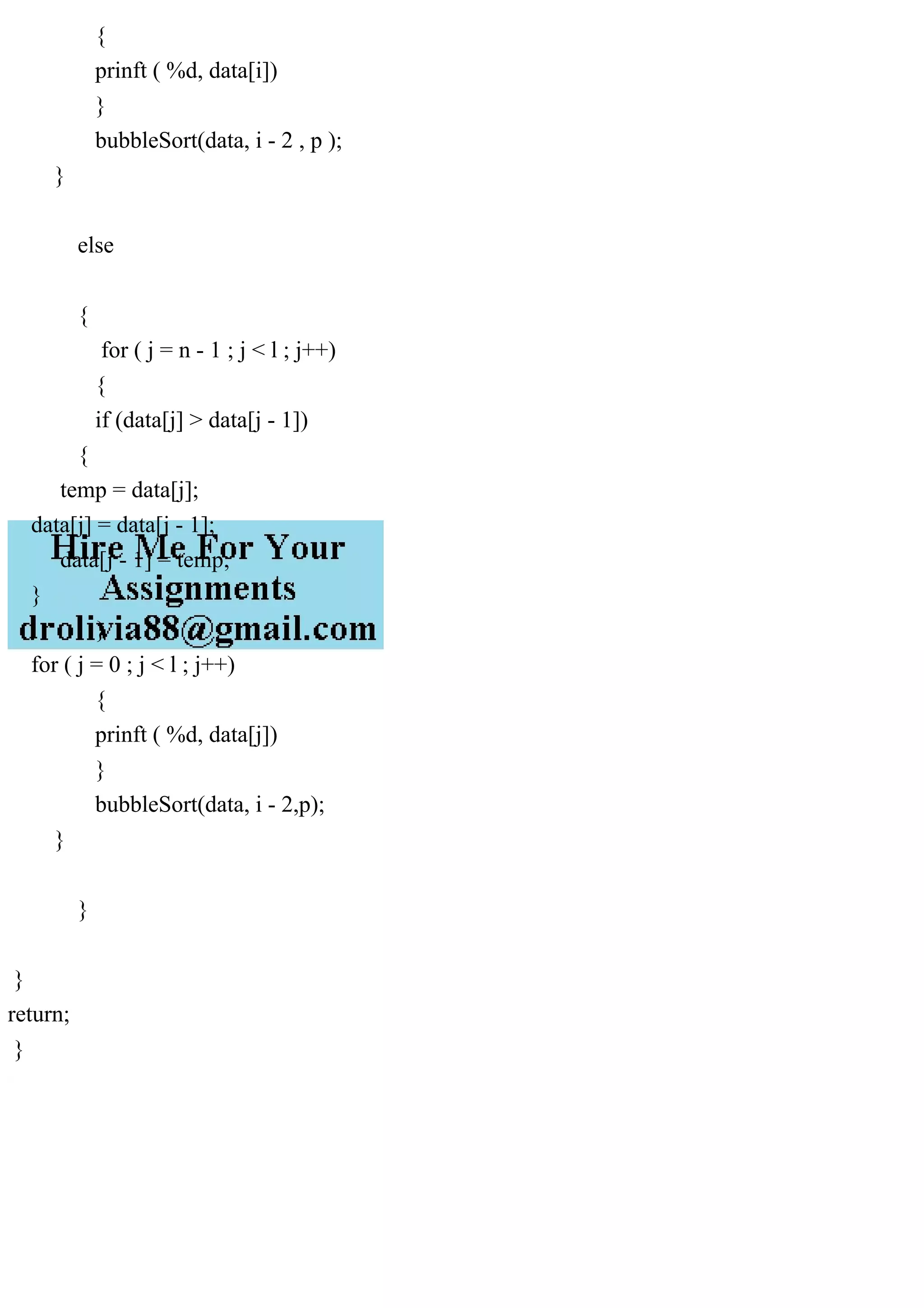 {
prinft ( %d, data[i])
}
bubbleSort(data, i - 2 , p );
}
else
{
for ( j = n - 1 ; j < l ; j++)
{
if (data[j] > data[j - 1])
{
temp = data[j];
data[j] = data[j - 1];
data[j - 1] = temp;
}
}
for ( j = 0 ; j < l ; j++)
{
prinft ( %d, data[j])
}
bubbleSort(data, i - 2,p);
}
}
}
return;
}
 