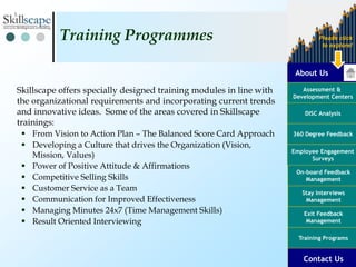 About Us
Assessment &
Development Centers
DISC Analysis
Employee Engagement
Surveys
Exit Feedback
Management
360 Degree Feedback
Training Programs
Contact Us
On-board Feedback
Management
Please click
to explore!
Stay Interviews
Management
Skillscape offers specially designed training modules in line with
the organizational requirements and incorporating current trends
and innovative ideas. Some of the areas covered in Skillscape
trainings:
 From Vision to Action Plan – The Balanced Score Card Approach
 Developing a Culture that drives the Organization (Vision,
Mission, Values)
 Power of Positive Attitude & Affirmations
 Competitive Selling Skills
 Customer Service as a Team
 Communication for Improved Effectiveness
 Managing Minutes 24x7 (Time Management Skills)
 Result Oriented Interviewing
Training Programmes
 