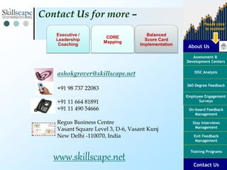 About Us
Assessment &
Development Centers
DISC Analysis
Employee Engagement
Surveys
Exit Feedback
Management
360 Degree Feedback
Training Programs
Contact Us
On-board Feedback
Management
Please click
to explore!
Stay Interviews
Management
ashokgrover@skillscape.net
+91 98 737 22083
+91 11 664 81891
+91 11 490 54666
Regus Business Centre
Vasant Square Level 3, D-6, Vasant Kunj
New Delhi -110070, India
Contact Us for more –
www.skillscape.net
Balanced
Score Card
Implementation
Executive /
Leadership
Coaching
CORE
Mapping
 