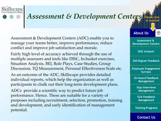 About Us
Assessment &
Development Centers
DISC Analysis
Employee Engagement
Surveys
Exit Feedback
Management
360 Degree Feedback
Training Programs
Contact Us
On-board Feedback
Management
Please click
to explore!
Stay Interviews
Management
Assessment & Development Centers (ADC) enable you to
manage your teams better, improve performance, reduce
conflict and improve job satisfaction and morale.
Fairly high level of accuracy achieved through the use of
multiple assessors and tools like DISC, In-basket exercises,
Situation Analysis, BEI, Role Plays, Case Studies, Group
Discussion, TQ Measurement, Personal Effectiveness Scale etc.
As an outcome of the ADC, Skillscape provides detailed
individual reports, which help the organization as well as
participants to chalk out their long-term development plans.
ADCs provide a scientific way to predict future job
performance. Hence. These are suitable for a variety of
purposes including recruitment, selection, promotion, training
and development, and early identification of management
potential.
Assessment & Development Centers
 