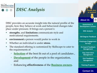 About Us
Assessment &
Development Centers
DISC Analysis
Employee Engagement
Surveys
Exit Feedback
Management
360 Degree Feedback
Training Programs
Contact Us
On-board Feedback
Management
Please click
to explore!
Stay Interviews
Management
DISC provides an accurate insight into the natural profile of the
people, how they behave at work and behavioral changes take
place under pressure. It brings out a person’s:
 strengths, and limitations communicate style and
motivational requirements.
 environment a person would prefer to work in
 Whether an individual is under stress.
 The standard offering is customized by Skillscape to cater to
the requirements of
 Selection of the best fit out of a pool of candidates ,
 Development of the people in the organization,
and
 Enhancing effectiveness of the Business owners.
DISC Analysis
Contact Us
 