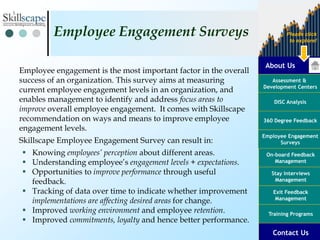 About Us
Assessment &
Development Centers
DISC Analysis
Employee Engagement
Surveys
Exit Feedback
Management
360 Degree Feedback
Training Programs
Contact Us
On-board Feedback
Management
Please click
to explore!
Stay Interviews
Management
Employee engagement is the most important factor in the overall
success of an organization. This survey aims at measuring
current employee engagement levels in an organization, and
enables management to identify and address focus areas to
improve overall employee engagement. It comes with Skillscape
recommendation on ways and means to improve employee
engagement levels.
Skillscape Employee Engagement Survey can result in:
 Knowing employees’ perception about different areas.
 Understanding employee’s engagement levels + expectations.
 Opportunities to improve performance through useful
feedback.
 Tracking of data over time to indicate whether improvement
implementations are affecting desired areas for change.
 Improved working environment and employee retention.
 Improved commitments, loyalty and hence better performance.
Employee Engagement Surveys
 