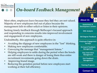 About Us
Assessment &
Development Centers
DISC Analysis
Employee Engagement
Surveys
Exit Feedback
Management
360 Degree Feedback
Training Programs
Contact Us
On-board Feedback
Management
Please click
to explore!
Stay Interviews
Management
Most often, employees leave because they feel they are not valued.
Majority of new employees feel out of place because the
management fails to either solicit or listen to their opinions.
Seeking timely feedback through Skillscape’s focused approach
and responding to concerns results into improved involvement
and engagement of new employees.
Undoubtedly, this approach is quite effective in:
 Avoiding the slippage of new employees in the “lost” thinking.
 Making new employees comfortable.
 Conveying the message that “management listens.”
 Helping employees to settle during the period when the bonds
are still weak and there is danger of losing them thus entire
recruitment investments going down the drain.
 Improving brand image.
 Reducing the gestation period before new employees start
working at their full efficiency.
On-board Feedback Management
 