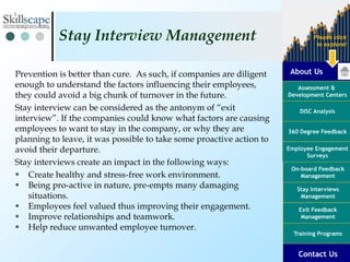 About Us
Assessment &
Development Centers
DISC Analysis
Employee Engagement
Surveys
Exit Feedback
Management
360 Degree Feedback
Training Programs
Contact Us
On-board Feedback
Management
Please click
to explore!
Stay Interviews
Management
Prevention is better than cure. As such, if companies are diligent
enough to understand the factors influencing their employees,
they could avoid a big chunk of turnover in the future.
Stay interview can be considered as the antonym of “exit
interview”. If the companies could know what factors are causing
employees to want to stay in the company, or why they are
planning to leave, it was possible to take some proactive action to
avoid their departure.
Stay interviews create an impact in the following ways:
 Create healthy and stress-free work environment.
 Being pro-active in nature, pre-empts many damaging
situations.
 Employees feel valued thus improving their engagement.
 Improve relationships and teamwork.
 Help reduce unwanted employee turnover.
Stay Interview Management
 