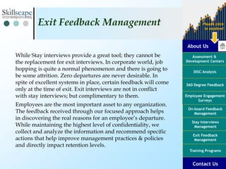 About Us
Assessment &
Development Centers
DISC Analysis
Employee Engagement
Surveys
Exit Feedback
Management
360 Degree Feedback
Training Programs
Contact Us
On-board Feedback
Management
Please click
to explore!
Stay Interviews
Management
While Stay interviews provide a great tool; they cannot be
the replacement for exit interviews. In corporate world, job
hopping is quite a normal phenomenon and there is going to
be some attrition. Zero departures are never desirable. In
spite of excellent systems in place, certain feedback will come
only at the time of exit. Exit interviews are not in conflict
with stay interviews; but complimentary to them.
Employees are the most important asset to any organization.
The feedback received through our focused approach helps
in discovering the real reasons for an employee’s departure.
While maintaining the highest level of confidentiality, we
collect and analyze the information and recommend specific
actions that help improve management practices & policies
and directly impact retention levels.
Exit Feedback Management
 