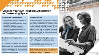 Creating  your  own  Incubator,  Accelerator
or  Co-­Working  Space
Create  a  model  for  your  local  
context
It is important to recognize that the exact
business model which you use and value
proposition you offer should fit the constraints,
challenges and opportunities of your available
network of stakeholders. You cannot simply cut
and paste a successful model from elsewhere in
the world and expect it to work.
Create  a  clear  vision  and  plan
-­‐ Ensure  you  have  a  good  value  proposition  for  
all  stakeholders  involved.
-­‐ Design  your  model  and  Business  plan.  Include  
a  good  Digital  Strategy.
-­‐ Assemble  the  appropriate  capabilities:  
business  analysis,  prototyping,  Technical  
capabilities,    Entrepreneurial  Credibility  and  
Industry  Experience.
-­‐ Build  a  strategic  network  of  Entrepreneurs,        
Investors  and  Educators.  
Grow  organically  
In the case of Corporate Accelerators It is always best
to start with at least one project identified as having
high potential and developing an accelerator around
it. Allocate the relevant people and team to optimise
success. Thereafter allow the accelerator to grow
organically according to what works and what
doesn't’t. Do not make the mistake of thinking that
by creating a magnificent space, great ideas will
necessarily follow and be successfully accelerated.
This almost never happens
Work  hard  to  find  the  right  people  to  
work  with  you  in  creating  a  success
The  strengths  of  your  partnerships  will  define  your  
success.    Reputation  is  key  to  the  success  of  
Incubators  and  Accelerators.  
Get  in  contact  for  advise  on  how  we  may  be  able  to  
assist  you  in  creating  an  Incubator,  Accelerator  or  Co-­‐
Working  Space.  Tel:  +27  11  463  2205
 