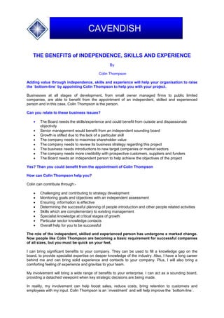 THE BENEFITS of INDEPENDENCE, SKILLS AND EXPERIENCE
By
Colin Thompson
Adding value through independence, skills and experience will help your organisation to raise
the `bottom-line` by appointing Colin Thompson to help you with your project.
Businesses at all stages of development, from small owner managed firms to public limited
companies, are able to benefit from the appointment of an independent, skilled and experienced
person and in this case, Colin Thompson is the person.
Can you relate to these business issues?
 The Board needs the skills/experience and could benefit from outside and dispassionate
objectivity
 Senior management would benefit from an independent sounding board
 Growth is stifled due to the lack of a particular skill
 The company needs to maximise shareholder value
 The company needs to review its business strategy regarding this project
 The business needs introductions to new target companies or market sectors
 The company needs more credibility with prospective customers, suppliers and funders
 The Board needs an independent person to help achieve the objectives of the project
Yes? Then you could benefit from the appointment of Colin Thompson
How can Colin Thompson help you?
Colin can contribute through:-
 Challenging and contributing to strategy development
 Monitoring goals and objectives with an independent assessment
 Ensuring information is effective
 Determining the successful planning of people introduction and other people related activities
 Skills which are complementary to existing management
 Specialist knowledge at critical stages of growth
 Particular sector knowledge contacts
 Overall help for you to be successful
The role of the independent, skilled and experienced person has undergone a marked change.
Now people like Colin Thompson are becoming a basic requirement for successful companies
of all sizes, but you must be quick on your feet.
I can bring significant benefits to your company. They can be used to fill a knowledge gap on the
board, to provide specialist expertise on deeper knowledge of the industry. Also, I have a long career
behind me and can bring solid experience and contacts to your company. Plus, I will also bring a
comforting feeling of experience and gravitas to your team.
My involvement will bring a wide range of benefits to your enterprise. I can act as a sounding board,
providing a detached viewpoint when key strategic decisions are being made.
In reality, my involvement can help boost sales, reduce costs, bring retention to customers and
employees with my input. Colin Thompson is an `investment` and will help improve the `bottom-line`.
CAVENDISH
 
