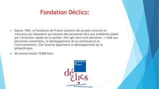 Fondation Déclics:
 Depuis 1969, la Fondation de France soutient des projets concrets et
innovants qui répondent aux besoins des personnes face aux problèmes posés
par l’évolution rapide de la société. Elle agit dans trois domaines : l’aide aux
personnes vulnérables, le développement de la connaissance et
l’environnement. Elle favorise également le développement de la
philanthropie.
 40 avenue Hoche 75008 Paris
 