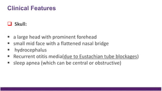  Skull:
 a large head with prominent forehead
 small mid face with a flattened nasal bridge
 hydrocephalus
 Recurrent otitis media(due to Eustachian tube blockages)
 sleep apnea (which can be central or obstructive)
 