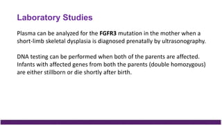 Plasma can be analyzed for the FGFR3 mutation in the mother when a
short-limb skeletal dysplasia is diagnosed prenatally by ultrasonography.
DNA testing can be performed when both of the parents are affected.
Infants with affected genes from both the parents (double homozygous)
are either stillborn or die shortly after birth.
Laboratory Studies
 